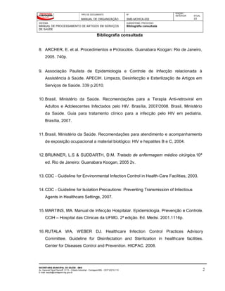 TIPO DE DOCUMENTO
MANUAL DE ORGANIZAÇÃO
Nº
SMS-MOHCA-002
EDIÇÃO
ANTERIOR ATUAL
01
SISTEMA
MANUAL DE PROCESSAMENTO DE ARTIGOS EM SERVIÇOS
DE SAÚDE
SUBSISTEMA / PROCESSO
Bibliografia consultada
Bibliografia consultada
SECRETARIA MUNICIPAL DE SAÚDE - SMS
Av. General David Sarnoff, 3113 – Cidade Industrial - Contagem/MG - CEP 32210-110
E-mail: saude@contagem.mg.gov.br
2
8. ARCHER, E. et al. Procedimentos e Protocolos. Guanabara Koogan: Rio de Janeiro,
2005. 740p.
9. Associação Paulista de Epidemiologia e Controle de Infecção relacionada à
Assistência à Saúde. APECIH. Limpeza, Desinfecção e Esterilização de Artigos em
Serviços de Saúde. 339 p.2010.
10.Brasil, Ministério da Saúde. Recomendações para a Terapia Anti-retroviral em
Adultos e Adolescentes Infectados pelo HIV. Brasília, 2007/2008. Brasil, Ministério
da Saúde. Guia para tratamento clínico para a infecção pelo HIV em pediatria.
Brasília, 2007.
11.Brasil, Ministério da Saúde. Recomendações para atendimento e acompanhamento
de exposição ocupacional a material biológico: HIV e hepatites B e C, 2004.
12.BRUNNER, L.S & SUDDARTH, D.M. Tratado de enfermagem médico cirúrgica.10ª
ed. Rio de Janeiro: Guanabara Koogan, 2005 2v.
13.CDC - Guideline for Environmental Infection Control in Health-Care Facilities, 2003.
14.CDC - Guideline for Isolation Precautions: Preventing Transmission of Infectious
Agents in Healthcare Settings, 2007.
15.MARTINS, MA. Manual de Infecção Hospitalar. Epidemiologia, Prevenção e Controle.
CCIH – Hospital das Clínicas da UFMG. 2ª edição. Ed. Medsi. 2001.1116p.
16.RUTALA WA, WEBER DJ. Healthcare Infection Control Practices Advisory
Committee. Guideline for Disinfectation and Sterilization in healthcare facilities.
Center for Diseases Control and Prevention. HICPAC. 2008.
 