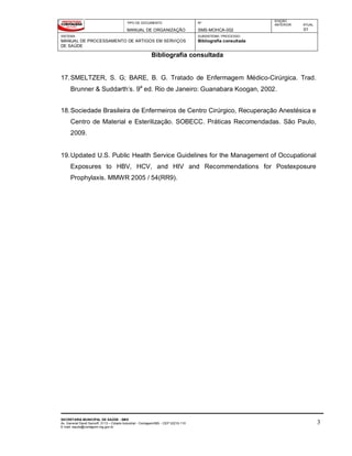 TIPO DE DOCUMENTO
MANUAL DE ORGANIZAÇÃO
Nº
SMS-MOHCA-002
EDIÇÃO
ANTERIOR ATUAL
01
SISTEMA
MANUAL DE PROCESSAMENTO DE ARTIGOS EM SERVIÇOS
DE SAÚDE
SUBSISTEMA / PROCESSO
Bibliografia consultada
Bibliografia consultada
SECRETARIA MUNICIPAL DE SAÚDE - SMS
Av. General David Sarnoff, 3113 – Cidade Industrial - Contagem/MG - CEP 32210-110
E-mail: saude@contagem.mg.gov.br
3
17.SMELTZER, S. G; BARE, B. G. Tratado de Enfermagem Médico-Cirúrgica. Trad.
Brunner & Suddarth’s. 9a
ed. Rio de Janeiro: Guanabara Koogan, 2002.
18.Sociedade Brasileira de Enfermeiros de Centro Cirúrgico, Recuperação Anestésica e
Centro de Material e Esterilização. SOBECC. Práticas Recomendadas. São Paulo,
2009.
19.Updated U.S. Public Health Service Guidelines for the Management of Occupational
Exposures to HBV, HCV, and HIV and Recommendations for Postexposure
Prophylaxis. MMWR 2005 / 54(RR9).
 