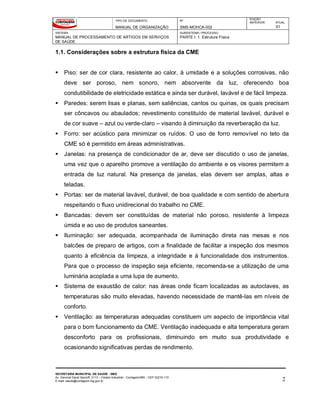 TIPO DE DOCUMENTO
MANUAL DE ORGANIZAÇÃO
Nº
SMS-MOHCA-002
EDIÇÃO
ANTERIOR ATUAL
01
SISTEMA
MANUAL DE PROCESSAMENTO DE ARTIGOS EM SERVIÇOS
DE SAÚDE
SUBSISTEMA / PROCESSO
PARTE I: 1. Estrutura Física
SECRETARIA MUNICIPAL DE SAÚDE - SMS
Av. General David Sarnoff, 3113 – Cidade Industrial - Contagem/MG - CEP 32210-110
E-mail: saude@contagem.mg.gov.br 2
1.1. Considerações sobre a estrutura física da CME
 Piso: ser de cor clara, resistente ao calor, à umidade e a soluções corrosivas, não
deve ser poroso, nem sonoro, nem absorvente da luz, oferecendo boa
condutibilidade de eletricidade estática e ainda ser durável, lavável e de fácil limpeza.
 Paredes: serem lisas e planas, sem saliências, cantos ou quinas, os quais precisam
ser côncavos ou abaulados; revestimento constituído de material lavável, durável e
de cor suave – azul ou verde-claro – visando à diminuição da reverberação da luz.
 Forro: ser acústico para minimizar os ruídos. O uso de forro removível no teto da
CME só é permitido em áreas administrativas.
 Janelas: na presença de condicionador de ar, deve ser discutido o uso de janelas,
uma vez que o aparelho promove a ventilação do ambiente e os visores permitem a
entrada de luz natural. Na presença de janelas, elas devem ser amplas, altas e
teladas.
 Portas: ser de material lavável, durável, de boa qualidade e com sentido de abertura
respeitando o fluxo unidirecional do trabalho no CME.
 Bancadas: devem ser constituídas de material não poroso, resistente à limpeza
úmida e ao uso de produtos saneantes.
 Iluminação: ser adequada, acompanhada de iluminação direta nas mesas e nos
balcões de preparo de artigos, com a finalidade de facilitar a inspeção dos mesmos
quanto à eficiência da limpeza, a integridade e à funcionalidade dos instrumentos.
Para que o processo de inspeção seja eficiente, recomenda-se a utilização de uma
luminária acoplada a uma lupa de aumento.
 Sistema de exaustão de calor: nas áreas onde ficam localizadas as autoclaves, as
temperaturas são muito elevadas, havendo necessidade de mantê-las em níveis de
conforto.
 Ventilação: as temperaturas adequadas constituem um aspecto de importância vital
para o bom funcionamento da CME. Ventilação inadequada e alta temperatura geram
desconforto para os profissionais, diminuindo em muito sua produtividade e
ocasionando significativas perdas de rendimento.
 