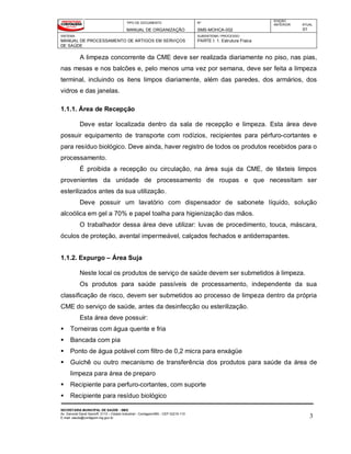 TIPO DE DOCUMENTO
MANUAL DE ORGANIZAÇÃO
Nº
SMS-MOHCA-002
EDIÇÃO
ANTERIOR ATUAL
01
SISTEMA
MANUAL DE PROCESSAMENTO DE ARTIGOS EM SERVIÇOS
DE SAÚDE
SUBSISTEMA / PROCESSO
PARTE I: 1. Estrutura Física
SECRETARIA MUNICIPAL DE SAÚDE - SMS
Av. General David Sarnoff, 3113 – Cidade Industrial - Contagem/MG - CEP 32210-110
E-mail: saude@contagem.mg.gov.br 3
A limpeza concorrente da CME deve ser realizada diariamente no piso, nas pias,
nas mesas e nos balcões e, pelo menos uma vez por semana, deve ser feita a limpeza
terminal, incluindo os itens limpos diariamente, além das paredes, dos armários, dos
vidros e das janelas.
1.1.1. Área de Recepção
Deve estar localizada dentro da sala de recepção e limpeza. Esta área deve
possuir equipamento de transporte com rodízios, recipientes para pérfuro-cortantes e
para resíduo biológico. Deve ainda, haver registro de todos os produtos recebidos para o
processamento.
É proibida a recepção ou circulação, na área suja da CME, de têxteis limpos
provenientes da unidade de processamento de roupas e que necessitam ser
esterilizados antes da sua utilização.
Deve possuir um lavatório com dispensador de sabonete líquido, solução
alcoólica em gel a 70% e papel toalha para higienização das mãos.
O trabalhador dessa área deve utilizar: luvas de procedimento, touca, máscara,
óculos de proteção, avental impermeável, calçados fechados e antiderrapantes.
1.1.2. Expurgo – Área Suja
Neste local os produtos de serviço de saúde devem ser submetidos à limpeza.
Os produtos para saúde passíveis de processamento, independente da sua
classificação de risco, devem ser submetidos ao processo de limpeza dentro da própria
CME do serviço de saúde, antes da desinfecção ou esterilização.
Esta área deve possuir:
 Torneiras com água quente e fria
 Bancada com pia
 Ponto de água potável com filtro de 0,2 micra para enxágüe
 Guichê ou outro mecanismo de transferência dos produtos para saúde da área de
limpeza para área de preparo
 Recipiente para perfuro-cortantes, com suporte
 Recipiente para resíduo biológico
 
