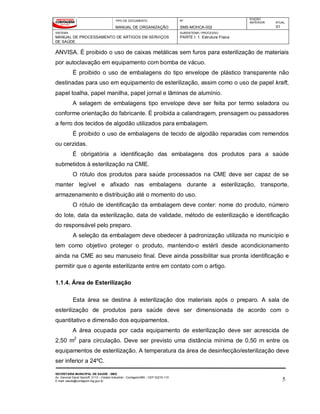 TIPO DE DOCUMENTO
MANUAL DE ORGANIZAÇÃO
Nº
SMS-MOHCA-002
EDIÇÃO
ANTERIOR ATUAL
01
SISTEMA
MANUAL DE PROCESSAMENTO DE ARTIGOS EM SERVIÇOS
DE SAÚDE
SUBSISTEMA / PROCESSO
PARTE I: 1. Estrutura Física
SECRETARIA MUNICIPAL DE SAÚDE - SMS
Av. General David Sarnoff, 3113 – Cidade Industrial - Contagem/MG - CEP 32210-110
E-mail: saude@contagem.mg.gov.br 5
ANVISA. É proibido o uso de caixas metálicas sem furos para esterilização de materiais
por autoclavação em equipamento com bomba de vácuo.
É proibido o uso de embalagens do tipo envelope de plástico transparente não
destinadas para uso em equipamento de esterilização, assim como o uso de papel kraft,
papel toalha, papel manilha, papel jornal e lâminas de alumínio.
A selagem de embalagens tipo envelope deve ser feita por termo seladora ou
conforme orientação do fabricante. É proibida a calandragem, prensagem ou passadores
a ferro dos tecidos de algodão utilizados para embalagem.
É proibido o uso de embalagens de tecido de algodão reparadas com remendos
ou cerzidas.
É obrigatória a identificação das embalagens dos produtos para a saúde
submetidos à esterilização na CME.
O rótulo dos produtos para saúde processados na CME deve ser capaz de se
manter legível e afixado nas embalagens durante a esterilização, transporte,
armazenamento e distribuição até o momento do uso.
O rótulo de identificação da embalagem deve conter: nome do produto, número
do lote, data da esterilização, data de validade, método de esterilização e identificação
do responsável pelo preparo.
A seleção da embalagem deve obedecer à padronização utilizada no município e
tem como objetivo proteger o produto, mantendo-o estéril desde acondicionamento
ainda na CME ao seu manuseio final. Deve ainda possibilitar sua pronta identificação e
permitir que o agente esterilizante entre em contato com o artigo.
1.1.4. Área de Esterilização
Esta área se destina á esterilização dos materiais após o preparo. A sala de
esterilização de produtos para saúde deve ser dimensionada de acordo com o
quantitativo e dimensão dos equipamentos.
A área ocupada por cada equipamento de esterilização deve ser acrescida de
2,50 m2
para circulação. Deve ser previsto uma distância mínima de 0,50 m entre os
equipamentos de esterilização. A temperatura da área de desinfecção/esterilização deve
ser inferior a 24ºC.
 