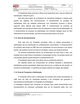 TIPO DE DOCUMENTO
MANUAL DE ORGANIZAÇÃO
Nº
SMS-MOHCA-002
EDIÇÃO
ANTERIOR ATUAL
01
SISTEMA
MANUAL DE PROCESSAMENTO DE ARTIGOS EM SERVIÇOS
DE SAÚDE
SUBSISTEMA / PROCESSO
PARTE I: 1. Estrutura Física
SECRETARIA MUNICIPAL DE SAÚDE - SMS
Av. General David Sarnoff, 3113 – Cidade Industrial - Contagem/MG - CEP 32210-110
E-mail: saude@contagem.mg.gov.br 6
O trabalhador dessa área deve utilizar luvas específicas para o tipo de método de
esterilização, máscara e gorro.
Esta área deve dispor de incubadoras de indicadores biológicos e sistema para
guarda dos registros dos monitoramentos. O monitoramento do processo de
esterilização deve ser realizado diariamente com indicadores químicos e físicos,
seguindo rotina definida pela própria CME. O monitoramento do processo de
esterilização com indicadores físicos deve ser registrado a cada ciclo de esterilização. Já
o monitoramento do processo de esterilização com indicador biológico deve ser feito
diariamente em pacote desafio, que deve ser posicionado próximo ao dreno.
1.1.5. Área de Armazenamento
Esta área tem por finalidade centralizar todos os artigos processados e
esterilizados até sua distribuição ás unidade/setores consumidores. O armazenamento
de produtos para saúde na CME deve ser centralizado em local exclusivo e de acesso
restrito, não podendo ocorrer em área de circulação, mesmo que temporariamente.
Os produtos esterilizados devem ser armazenados em local limpo e seco, sob
proteção da luz solar direta e submetidos à manipulação mínima. Os pacotes devem ser
manuseados apenas quando estiverem completamente frios.
O trabalhador desse setor deve utilizar touca e vestimenta exclusivo.
Os materiais devem ser armazenados em armários fechados e devidamente
identificados quando requisitados. Nesta área deve-se ter o cuidado de não permitir, no
momento da distribuição, o cruzamento de artigos estéreis com artigos não estéreis.
1.1.6. Área de Transporte e Distribuição
O transporte interno para a distribuição de produtos para saúde processados na
CME deve ser feito em recipientes fechados e em condições que garantam a
manutenção da identificação e a integridade da embalagem.
A embalagem utilizada para transporte de produtos para saúde encaminhados para
processamento em empresas contratadas deve ser de recipiente rígido, liso, com
 