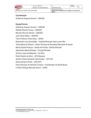 TIPO DE DOCUMENTO
MANUAL DE ORGANIZAÇÃO
Nº
SMS-MPASS-002
EDIÇÃO
ANTERIOR ATUAL
01
SISTEMA
SERVIÇOS DE SAÚDE SUS CONTAGEM
SUBSISTEMA / PROCESSO
Manual de Processamento de Artigos em Serviços de
Saúde
SECRETARIA MUNICIPAL DE SAÚDE - SMS
Av. General David Sarnoff, 3113 – Cidade Industrial - Contagem/MG - CEP 32210-110
E-mail: saude@contagem.mg.gov.br
Coordenação
Guilherme Augusto Armond - CMCISS
EquipeTécnica
Guilherme Augusto Armond – CMCISS
Rafaela Oliveira França – CMCISS
Marcelo Silva de Oliveira – CMCISS
José Carlos Matos – CMCISS
Thaís Florêncio Vieira Alves – SURG
Elessandra Lima Guimarães – Hospital Municipal José Lucas Filho
Telma Maria de Oliveira – Áreas Técnicas da Secretaria Municipal de Saúde
Mariza Daniel Proença – Saúde da Família - Distrito Eldorado
Alessandra Maciel Almeida – Cirurgiã Dentista
Simone Lopes de Mesquita – Iria Diniz
Eliete Rosária da Silva – UPA Ressaca
Sandra Cristina Sampaio Vasconcelos – UPA XVI
Selma Santana Perillo – UPA GPV
Paulo Henrique de Almeida Fonseca – Coordenador da Saúde Bucal
Franklin Rodrigo Machado Rocha – SURG
 