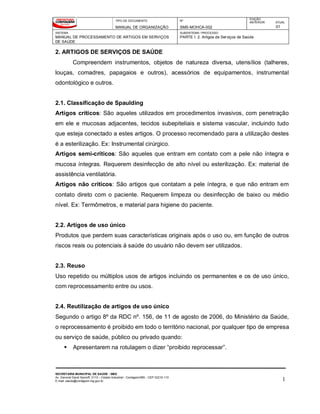 TIPO DE DOCUMENTO
MANUAL DE ORGANIZAÇÃO
Nº
SMS-MOHCA-002
EDIÇÃO
ANTERIOR ATUAL
01
SISTEMA
MANUAL DE PROCESSAMENTO DE ARTIGOS EM SERVIÇOS
DE SAÚDE
SUBSISTEMA / PROCESSO
PARTE I: 2. Artigos de Serviços de Saúde
SECRETARIA MUNICIPAL DE SAÚDE - SMS
Av. General David Sarnoff, 3113 – Cidade Industrial - Contagem/MG - CEP 32210-110
E-mail: saude@contagem.mg.gov.br 1
2. ARTIGOS DE SERVIÇOS DE SAÚDE
Compreendem instrumentos, objetos de natureza diversa, utensílios (talheres,
louças, comadres, papagaios e outros), acessórios de equipamentos, instrumental
odontológico e outros.
2.1. Classificação de Spaulding
Artigos críticos: São aqueles utilizados em procedimentos invasivos, com penetração
em ele e mucosas adjacentes, tecidos subepiteliais e sistema vascular, incluindo tudo
que esteja conectado a estes artigos. O processo recomendado para a utilização destes
é a esterilização. Ex: Instrumental cirúrgico.
Artigos semi-críticos: São aqueles que entram em contato com a pele não íntegra e
mucosa íntegras. Requerem desinfecção de alto nível ou esterilização. Ex: material de
assistência ventilatória.
Artigos não críticos: São artigos que contatam a pele íntegra, e que não entram em
contato direto com o paciente. Requerem limpeza ou desinfecção de baixo ou médio
nível. Ex: Termômetros, e material para higiene do paciente.
2.2. Artigos de uso único
Produtos que perdem suas características originais após o uso ou, em função de outros
riscos reais ou potenciais à saúde do usuário não devem ser utilizados.
2.3. Reuso
Uso repetido ou múltiplos usos de artigos incluindo os permanentes e os de uso único,
com reprocessamento entre ou usos.
2.4. Reutilização de artigos de uso único
Segundo o artigo 8º da RDC nº. 156, de 11 de agosto de 2006, do Ministério da Saúde,
o reprocessamento é proibido em todo o território nacional, por qualquer tipo de empresa
ou serviço de saúde, público ou privado quando:
 Apresentarem na rotulagem o dizer “proibido reprocessar”.
 