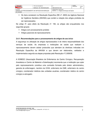TIPO DE DOCUMENTO
MANUAL DE ORGANIZAÇÃO
Nº
SMS-MOHCA-002
EDIÇÃO
ANTERIOR ATUAL
01
SISTEMA
MANUAL DE PROCESSAMENTO DE ARTIGOS EM SERVIÇOS
DE SAÚDE
SUBSISTEMA / PROCESSO
PARTE I: 2. Artigos de Serviços de Saúde
SECRETARIA MUNICIPAL DE SAÚDE - SMS
Av. General David Sarnoff, 3113 – Cidade Industrial - Contagem/MG - CEP 32210-110
E-mail: saude@contagem.mg.gov.br 2
 Os itens constarem na Resolução Específica (RE nº. 2605) da Agência Nacional
de Vigilância Sanitária (ANVISA) que contém a relação dos artigos proibidos de
ser reprocessados.
No artigo 4º, para efeito da Resolução nº. 156, os artigos são enquadrados nos
seguintes grupos:
 Artigos com processamento proibido
 Artigos passíveis de reprocessamento
2.4.1. Recomendações para o processamento de artigos de uso único
A segurança na utilização de artigos reprocessados é de inteira responsabilidade dos
serviços de saúde. As empresas e instituições de saúde que realizam o
reprocessamento devem adotar protocolos que atendam às diretrizes indicadas em
Resolução Específica da ANVISA e que devem ser elaborados, validados e
implementados segundo as etapas propostas pela Resolução nº 2.606/06.
A SOBEEC (Associação Brasileira de Enfermeiros de Centro Cirúrgico, Recuperação
Anestésica e Centro de Material e Esterilização) recomenda que a instituição que optar
pelo reprocessamento constitua uma comissão formada pelo diretor administrativo,
gerente de enfermagem, membro da CCIH, enfermeiro da CME, enfermeiro do centro
cirúrgico, coordenador médicos das unidades usuárias, coordenador médico do centro
cirúrgico e advogado.
 