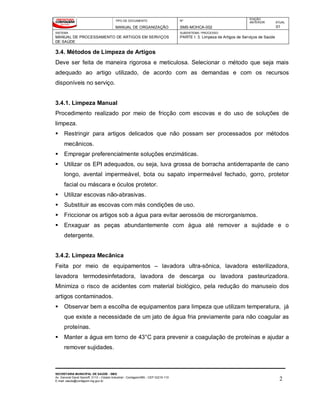 TIPO DE DOCUMENTO
MANUAL DE ORGANIZAÇÃO
Nº
SMS-MOHCA-002
EDIÇÃO
ANTERIOR ATUAL
01
SISTEMA
MANUAL DE PROCESSAMENTO DE ARTIGOS EM SERVIÇOS
DE SAÚDE
SUBSISTEMA / PROCESSO
PARTE I: 3. Limpeza de Artigos de Serviços de Saúde
SECRETARIA MUNICIPAL DE SAÚDE - SMS
Av. General David Sarnoff, 3113 – Cidade Industrial - Contagem/MG - CEP 32210-110
E-mail: saude@contagem.mg.gov.br 2
3.4. Métodos de Limpeza de Artigos
Deve ser feita de maneira rigorosa e meticulosa. Selecionar o método que seja mais
adequado ao artigo utilizado, de acordo com as demandas e com os recursos
disponíveis no serviço.
3.4.1. Limpeza Manual
Procedimento realizado por meio de fricção com escovas e do uso de soluções de
limpeza.
 Restringir para artigos delicados que não possam ser processados por métodos
mecânicos.
 Empregar preferencialmente soluções enzimáticas.
 Utilizar os EPI adequados, ou seja, luva grossa de borracha antiderrapante de cano
longo, avental impermeável, bota ou sapato impermeável fechado, gorro, protetor
facial ou máscara e óculos protetor.
 Utilizar escovas não-abrasivas.
 Substituir as escovas com más condições de uso.
 Friccionar os artigos sob a água para evitar aerossóis de microrganismos.
 Enxaguar as peças abundantemente com água até remover a sujidade e o
detergente.
3.4.2. Limpeza Mecânica
Feita por meio de equipamentos – lavadora ultra-sônica, lavadora esterilizadora,
lavadora termodesinfetadora, lavadora de descarga ou lavadora pasteurizadora.
Minimiza o risco de acidentes com material biológico, pela redução do manuseio dos
artigos contaminados.
 Observar bem a escolha de equipamentos para limpeza que utilizam temperatura, já
que existe a necessidade de um jato de água fria previamente para não coagular as
proteínas.
 Manter a água em torno de 43°C para prevenir a coagulação de proteínas e ajudar a
remover sujidades.
 