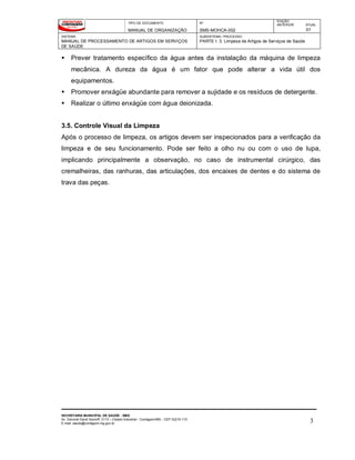 TIPO DE DOCUMENTO
MANUAL DE ORGANIZAÇÃO
Nº
SMS-MOHCA-002
EDIÇÃO
ANTERIOR ATUAL
01
SISTEMA
MANUAL DE PROCESSAMENTO DE ARTIGOS EM SERVIÇOS
DE SAÚDE
SUBSISTEMA / PROCESSO
PARTE I: 3. Limpeza de Artigos de Serviços de Saúde
SECRETARIA MUNICIPAL DE SAÚDE - SMS
Av. General David Sarnoff, 3113 – Cidade Industrial - Contagem/MG - CEP 32210-110
E-mail: saude@contagem.mg.gov.br 3
 Prever tratamento específico da água antes da instalação da máquina de limpeza
mecânica. A dureza da água é um fator que pode alterar a vida útil dos
equipamentos.
 Promover enxágüe abundante para remover a sujidade e os resíduos de detergente.
 Realizar o último enxágüe com água deionizada.
3.5. Controle Visual da Limpeza
Após o processo de limpeza, os artigos devem ser inspecionados para a verificação da
limpeza e de seu funcionamento. Pode ser feito a olho nu ou com o uso de lupa,
implicando principalmente a observação, no caso de instrumental cirúrgico, das
cremalheiras, das ranhuras, das articulações, dos encaixes de dentes e do sistema de
trava das peças.
 