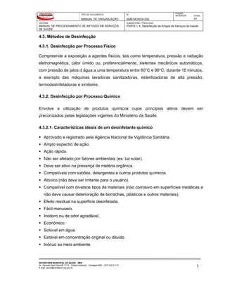 TIPO DE DOCUMENTO
MANUAL DE ORGANIZAÇÃO
Nº
SMS-MOHCA-002
EDIÇÃO
ANTERIOR ATUAL
01
SISTEMA
MANUAL DE PROCESSAMENTO DE ARTIGOS EM SERVIÇOS
DE SAÚDE
SUBSISTEMA / PROCESSO
PARTE I: 4. Desinfecção de Artigos de Serviços de Saúde
SECRETARIA MUNICIPAL DE SAÚDE - SMS
Av. General David Sarnoff, 3113 – Cidade Industrial - Contagem/MG - CEP 32210-110
E-mail: saude@contagem.mg.gov.br 3
4.3. Métodos de Desinfecção
4.3.1. Desinfecção por Processo Físico
Compreende a exposição a agentes físicos, tais como temperatura, pressão e radiação
eletromagnética, calor úmido ou, preferencialmente, sistemas mecânicos automáticos,
com pressão de jatos d água a uma temperatura entre 60°C e 90°C, durante 15 minutos,
a exemplo das máquinas lavadoras sanitizadoras, esterilizadoras de alta pressão,
termodesinfetadoras e similares.
4.3.2. Desinfecção por Processo Químico
Envolve a utilização de produtos químicos cujos princípios ativos devem ser
preconizados pelas legislações vigentes do Ministério da Saúde.
4.3.2.1. Características ideais de um desinfetante químico
 Aprovado e registrado pela Agência Nacional de Vigilância Sanitária.
 Amplo espectro de ação.
 Ação rápida.
 Não ser afetado por fatores ambientais (ex: luz solar).
 Deve ser ativo na presença de matéria orgânica.
 Compatíveis com sabões, detergentes e outros produtos químicos.
 Atóxico (não deve ser irritante para o usuário).
 Compatível com diversos tipos de materiais (não corrosivo em superfícies metálicas e
não deve causar deterioração de borrachas, plásticos e outros materiais).
 Efeito residual na superfície desinfetada.
 Fácil manuseio.
 Inodoro ou de odor agradável.
 Econômico.
 Solúvel em água.
 Estável em concentração original ou diluído.
 Inócuo ao meio ambiente.
 