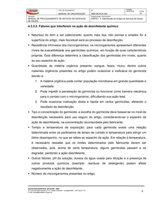 TIPO DE DOCUMENTO
MANUAL DE ORGANIZAÇÃO
Nº
SMS-MOHCA-002
EDIÇÃO
ANTERIOR ATUAL
01
SISTEMA
MANUAL DE PROCESSAMENTO DE ARTIGOS EM SERVIÇOS
DE SAÚDE
SUBSISTEMA / PROCESSO
PARTE I: 4. Desinfecção de Artigos de Serviços de Saúde
SECRETARIA MUNICIPAL DE SAÚDE - SMS
Av. General David Sarnoff, 3113 – Cidade Industrial - Contagem/MG - CEP 32210-110
E-mail: saude@contagem.mg.gov.br 4
4.3.2.2. Fatores que interferem na ação do desinfetante químico
 Natureza do item a ser selecionado: quanto mais lisa, não porosa e simples for à
superfície do artigo, mais favorável será ao processo de desinfecção.
 Resistência intrínseca dos microrganismos: os microrganismos apresentam diferentes
níveis de suscetibilidade aos germicidas químicos, em função de suas características
próprias. Esta diferença determina a classificação dos germicidas em níveis, quanto
ao seu espectro de ação.
 Quantidade de matéria orgânica presente: sangue, fezes, muco, dentre outros
materiais orgânicos presentes no artigo podem ocasionar a ineficácia do germicida
devido a:
1. A matéria orgânica pode conter população microbiana em grande quantidade e
variedade.
2. Pode impedir a penetração do germicida ou funcionar como barreira mecânica
para o contato com o microrganismo, dificultando sua ação letal.
3. Pode ocasionar inativação direta e rápida em certos germicidas, afetando o
resultado da desinfecção.
 Tipo e concentração do germicida: a escolha do germicida deve basear-se no nível de
desinfecção necessário para uso seguro do artigo, considerando-se o espectro de
ação do desinfetante, na concentração recomendada pelo fabricante.
 Tempo e temperatura de exposição: para cada germicida existe uma relação
determinada entre os parâmetros de tempo de contato e temperatura para atingir um
ótimo desempenho, no que se refere ao espectro de ação. Em relação à temperatura,
é necessário ressaltar que os limites determinados pelo fabricante devem ser
observados, pois, acima de certa temperatura, alguns germicidas passam a se
degradar, perdendo a ação desinfetante.
 Outros fatores: pH da solução, dureza da água usada para diluição e a presença de
outros produtos químicos (exemplo: resíduos de detergente) podem afetar
negativamente a ação do desinfetante.
 Número de microrganismos presentes no artigo.
 