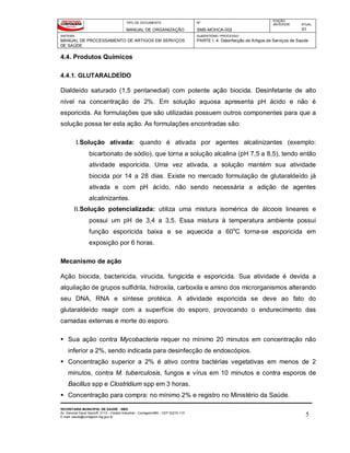 TIPO DE DOCUMENTO
MANUAL DE ORGANIZAÇÃO
Nº
SMS-MOHCA-002
EDIÇÃO
ANTERIOR ATUAL
01
SISTEMA
MANUAL DE PROCESSAMENTO DE ARTIGOS EM SERVIÇOS
DE SAÚDE
SUBSISTEMA / PROCESSO
PARTE I: 4. Desinfecção de Artigos de Serviços de Saúde
SECRETARIA MUNICIPAL DE SAÚDE - SMS
Av. General David Sarnoff, 3113 – Cidade Industrial - Contagem/MG - CEP 32210-110
E-mail: saude@contagem.mg.gov.br 5
4.4. Produtos Químicos
4.4.1. GLUTARALDEÍDO
Dialdeído saturado (1,5 pentanedial) com potente ação biocida. Desinfetante de alto
nível na concentração de 2%. Em solução aquosa apresenta pH ácido e não é
esporicida. As formulações que são utilizadas possuem outros componentes para que a
solução possa ter esta ação. As formulações encontradas são:
I.Solução ativada: quando é ativada por agentes alcalinizantes (exemplo:
bicarbonato de sódio), que torna a solução alcalina (pH 7,5 a 8,5), tendo então
atividade esporicida. Uma vez ativada, a solução mantém sua atividade
biocida por 14 a 28 dias. Existe no mercado formulação de glutaraldeído já
ativada e com pH ácìdo, não sendo necessária a adição de agentes
alcalinizantes.
II.Solução potencializada: utiliza uma mistura isomérica de álcoois lineares e
possui um pH de 3,4 a 3,5. Essa mistura à temperatura ambiente possui
função esporicida baixa e se aquecida a 60o
C torna-se esporicida em
exposição por 6 horas.
Mecanismo de ação
Ação biocida, bactericida, virucida, fungicida e esporicida. Sua atividade é devida a
alquilação de grupos sulfidrila, hidroxila, carboxila e amino dos microrganismos alterando
seu DNA, RNA e síntese protéica. A atividade esporicida se deve ao fato do
glutaraldeído reagir com a superfície do esporo, provocando o endurecimento das
camadas externas e morte do esporo.
 Sua ação contra Mycobacteria requer no mínimo 20 minutos em concentração não
inferior a 2%, sendo indicada para desinfecção de endoscópios.
 Concentração superior a 2% é ativo contra bactérias vegetativas em menos de 2
minutos, contra M. tuberculosis, fungos e vírus em 10 minutos e contra esporos de
Bacillus spp e Clostridium spp em 3 horas.
 Concentração para compra: no mínimo 2% e registro no Ministério da Saúde.
 