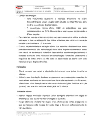 TIPO DE DOCUMENTO
MANUAL DE ORGANIZAÇÃO
Nº
SMS-MOHCA-002
EDIÇÃO
ANTERIOR ATUAL
01
SISTEMA
MANUAL DE PROCESSAMENTO DE ARTIGOS EM SERVIÇOS
DE SAÚDE
SUBSISTEMA / PROCESSO
PARTE I: 4. Desinfecção de Artigos de Serviços de Saúde
SECRETARIA MUNICIPAL DE SAÚDE - SMS
Av. General David Sarnoff, 3113 – Cidade Industrial - Contagem/MG - CEP 32210-110
E-mail: saude@contagem.mg.gov.br 6
 Controle da utilização:
 Para instrumentos reutilizados e inseridos diretamente na árvore
traqueobrônquica utilizar solução recém ativada ou utilizar fita teste para
medir a concentração de glutaraldeído.
 A concentração mínima efetiva (MEC) de glutaraldeído para ação
micobactericida é de 1,5%. Recomenda-se usar apenas concentração a
2% ou superior.
 Para materiais que não entram em contato com árvore respiratória, utilizar a solução
básica por 14 dias e a ácida por 28 dias. Utilizar a fita teste para medir a concentração
e aceitar quando estiver a 1,5 % ou mais.
 Quando há possibilidade de secagem efetiva dos materiais a freqüência dos testes
pode ser determinada pela monitorização inicial diária. Repetir inicialmente os testes
com a fita a fim de verificar o número de vezes em que determinado procedimento é
realizado da mesma forma resultando em concentração semelhante. Desta forma a
freqüência de testes através da fita pode ser estabelecida de acordo com cada
instituição e tipos de procedimentos.
Indicações
 Não é corrosivo para metais e não danifica instrumentos como lentes, borracha ou
plástico.
 Utilizado para desinfecção de alguns equipamentos como endoscópios, conexões de
respiradores, equipamentos termossensíveis de terapia respiratória com fibra ótica,
dialisadores, tubos de espirometria e instrumentais odontológicos de coorte e fricção
(brocas); para este fim o tempo de exposição é de 30 minutos.
Cuidados no uso
 Realizar limpeza minuciosa e rigorosa; utilizar detergente enzimático em artigos de
difícil limpeza para auxiliar na efetiva remoção de sujidades.
 Imergir totalmente o material na solução, evitar a formação de bolhas, o recipiente no
qual os materiais serão imersos deve estar limpo e deve ser preferencialmente de
vidro ou plástico.
 