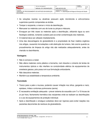 TIPO DE DOCUMENTO
MANUAL DE ORGANIZAÇÃO
Nº
SMS-MOHCA-002
EDIÇÃO
ANTERIOR ATUAL
01
SISTEMA
MANUAL DE PROCESSAMENTO DE ARTIGOS EM SERVIÇOS
DE SAÚDE
SUBSISTEMA / PROCESSO
PARTE I: 4. Desinfecção de Artigos de Serviços de Saúde
SECRETARIA MUNICIPAL DE SAÚDE - SMS
Av. General David Sarnoff, 3113 – Cidade Industrial - Contagem/MG - CEP 32210-110
E-mail: saude@contagem.mg.gov.br 7
 As soluções neutras ou alcalinas possuem ação microbicida e anti-corrosiva
superiores quando comparadas as ácidas.
 Tampar o recipiente, e marcar o início da desinfecção.
 Manusear os materiais com uso de luvas ou pinças e máscara.
 Enxaguar por três vezes os materiais após a desinfecção, utilizando água ou soro
fisiológico estéreis, tomando cuidado para se evitar contaminação dos materiais.
 O material deve ser utilizado imediatamente.
 Uma das desvantagens do glutaraldeído é a propriedade de fixar matéria orgânica
nos artigos, causando incrustações e até obstrução de lumens. Isto ocorre quando os
procedimentos de limpeza do artigo não são realizados adequadamente, antes da
imersão no desinfetante.
Vantagens
 Não é corrosivo a metal.
 Não altera materiais como plástico e borracha, nem dissolve o cimento de lentes de
instrumentos ópticos e não interfere na condutividade elétrica de equipamentos de
anestesia gasosa, pois possui em sua formulação antioxidante.
 Não descolora materiais.
 Mantém sua estabilidade a temperatura ambiente.
Toxicidade
 Tóxico para a pele e mucosa, podendo causar irritação nos olhos, garganta e nariz,
epistaxe, rinites e sintomas pulmonares (asma).
 É necessária ventilação adequada – prever sistema de exaustão com 7 a 15 trocas de
ar por hora, fechamento hermético dos recipientes onde se realizam as desinfecções
e o uso de equipamentos de proteção individual.
 Após a desinfecção o enxágue cuidadoso deve ser rigoroso para evitar reações nos
pacientes decorrentes de resíduos de glutaraldeído.
 