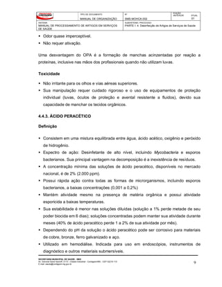 TIPO DE DOCUMENTO
MANUAL DE ORGANIZAÇÃO
Nº
SMS-MOHCA-002
EDIÇÃO
ANTERIOR ATUAL
01
SISTEMA
MANUAL DE PROCESSAMENTO DE ARTIGOS EM SERVIÇOS
DE SAÚDE
SUBSISTEMA / PROCESSO
PARTE I: 4. Desinfecção de Artigos de Serviços de Saúde
SECRETARIA MUNICIPAL DE SAÚDE - SMS
Av. General David Sarnoff, 3113 – Cidade Industrial - Contagem/MG - CEP 32210-110
E-mail: saude@contagem.mg.gov.br 9
 Odor quase imperceptível.
 Não requer ativação.
Uma desvantagem do OPA é a formação de manchas acinzentadas por reação a
proteínas, inclusive nas mãos dos profissionais quando não utilizam luvas.
Toxicidade
 Não irritante para os olhos e vias aéreas superiores.
 Sua manipulação requer cuidado rigoroso e o uso de equipamentos de proteção
individual (luvas, óculos de proteção e avental resistente a fluidos), devido sua
capacidade de manchar os tecidos orgânicos.
4.4.3. ÁCIDO PERACÉTICO
Definição
 Consistem em uma mistura equilibrada entre água, ácido acético, oxigênio e peróxido
de hidrogênio.
 Espectro de ação: Desinfetante de alto nível, incluindo Mycobacteria e esporos
bacterianos. Sua principal vantagem na decomposição é a inexistência de resíduos.
 A concentração mínima das soluções de ácido peracético, disponíveis no mercado
nacional, é de 2% (2.000 ppm).
 Possui rápida ação contra todas as formas de microrganismos, incluindo esporos
bacterianos, a baixas concentrações (0,001 a 0,2%)
 Mantém atividade mesmo na presença de matéria orgânica e possui atividade
esporicida a baixas temperaturas.
 Sua estabilidade é menor nas soluções diluídas (solução a 1% perde metade de seu
poder biocida em 6 dias); soluções concentradas podem manter sua atividade durante
meses (40% de ácido peracético perde 1 a 2% de sua atividade por mês).
 Dependendo do pH da solução o ácido peracético pode ser corrosivo para materiais
de cobre, bronze, ferro galvanizado e aço.
 Utilizado em hemodiálise. Indicada para uso em endoscópios, instrumentos de
diagnóstico e outros materiais submersíveis.
 