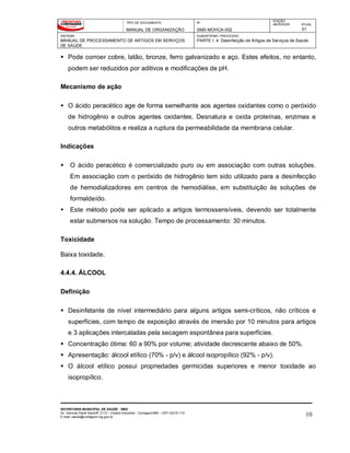TIPO DE DOCUMENTO
MANUAL DE ORGANIZAÇÃO
Nº
SMS-MOHCA-002
EDIÇÃO
ANTERIOR ATUAL
01
SISTEMA
MANUAL DE PROCESSAMENTO DE ARTIGOS EM SERVIÇOS
DE SAÚDE
SUBSISTEMA / PROCESSO
PARTE I: 4. Desinfecção de Artigos de Serviços de Saúde
SECRETARIA MUNICIPAL DE SAÚDE - SMS
Av. General David Sarnoff, 3113 – Cidade Industrial - Contagem/MG - CEP 32210-110
E-mail: saude@contagem.mg.gov.br 10
 Pode corroer cobre, latão, bronze, ferro galvanizado e aço. Estes efeitos, no entanto,
podem ser reduzidos por aditivos e modificações de pH.
Mecanismo de ação
 O ácido peracético age de forma semelhante aos agentes oxidantes como o peróxido
de hidrogênio e outros agentes oxidantes. Desnatura e oxida proteínas, enzimas e
outros metabólitos e realiza a ruptura da permeabilidade da membrana celular.
Indicações
 O ácido peracético é comercializado puro ou em associação com outras soluções.
Em associação com o peróxido de hidrogênio tem sido utilizado para a desinfecção
de hemodializadores em centros de hemodiálise, em substituição às soluções de
formaldeído.
 Este método pode ser aplicado a artigos termossensíveis, devendo ser totalmente
estar submersos na solução. Tempo de processamento: 30 minutos.
Toxicidade
Baixa toxidade.
4.4.4. ÁLCOOL
Definição
 Desinfetante de nível intermediário para alguns artigos semi-críticos, não críticos e
superfícies, com tempo de exposição através de imersão por 10 minutos para artigos
e 3 aplicações intercaladas pela secagem espontânea para superfícies.
 Concentração ótima: 60 a 90% por volume; atividade decrescente abaixo de 50%.
 Apresentação: álcool etílico (70% - p/v) e álcool isopropílico (92% - p/v).
 O álcool etílico possui propriedades germicidas superiores e menor toxidade ao
isopropílico.
 
