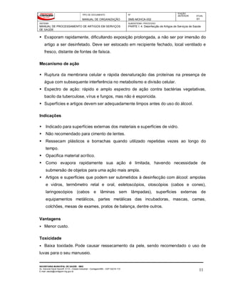 TIPO DE DOCUMENTO
MANUAL DE ORGANIZAÇÃO
Nº
SMS-MOHCA-002
EDIÇÃO
ANTERIOR ATUAL
01
SISTEMA
MANUAL DE PROCESSAMENTO DE ARTIGOS EM SERVIÇOS
DE SAÚDE
SUBSISTEMA / PROCESSO
PARTE I: 4. Desinfecção de Artigos de Serviços de Saúde
SECRETARIA MUNICIPAL DE SAÚDE - SMS
Av. General David Sarnoff, 3113 – Cidade Industrial - Contagem/MG - CEP 32210-110
E-mail: saude@contagem.mg.gov.br 11
 Evaporam rapidamente, dificultando exposição prolongada, a não ser por imersão do
artigo a ser desinfetado. Deve ser estocado em recipiente fechado, local ventilado e
fresco, distante de fontes de faísca.
Mecanismo de ação
 Ruptura da membrana celular e rápida desnaturação das proteínas na presença de
água com subsequente interferência no metabolismo e divisão celular.
 Espectro de ação: rápido e amplo espectro de ação contra bactérias vegetativas,
bacilo da tuberculose, vírus e fungos, mas não é esporicida.
 Superfícies e artigos devem ser adequadamente limpos antes do uso do álcool.
Indicações
 Indicado para superfícies externas dos materiais e superfícies de vidro.
 Não recomendado para cimento de lentes.
 Ressecam plásticos e borrachas quando utilizado repetidas vezes ao longo do
tempo.
 Opacifica material acrílico.
 Como evapora rapidamente sua ação é limitada, havendo necessidade de
submersão de objetos para uma ação mais ampla.
 Artigos e superfícies que podem ser submetidos à desinfecção com álcool: ampolas
e vidros, termômetro retal e oral, estetoscópios, otoscópios (cabos e cones),
laringoscópios (cabos e lâminas sem lâmpadas), superfícies externas de
equipamentos metálicos, partes metálicas das incubadoras, mascas, camas,
colchões, mesas de exames, pratos de balança, dentre outros.
Vantagens
 Menor custo.
Toxicidade
 Baixa toxidade. Pode causar ressecamento da pele, sendo recomendado o uso de
luvas para o seu manuseio.
 