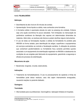 TIPO DE DOCUMENTO
MANUAL DE ORGANIZAÇÃO
Nº
SMS-MOHCA-002
EDIÇÃO
ANTERIOR ATUAL
01
SISTEMA
MANUAL DE PROCESSAMENTO DE ARTIGOS EM SERVIÇOS
DE SAÚDE
SUBSISTEMA / PROCESSO
PARTE I: 4. Desinfecção de Artigos de Serviços de Saúde
SECRETARIA MUNICIPAL DE SAÚDE - SMS
Av. General David Sarnoff, 3113 – Cidade Industrial - Contagem/MG - CEP 32210-110
E-mail: saude@contagem.mg.gov.br 12
4.4.5. FOLMALDEÍDO
Definição
 Desinfetante de alto nível em 30 minutos de contato.
 Apresentação: forma líquida ou sólida, mais conhecida como formalina.
 A formalina sólida é vaporizada através do calor na presença de umidade. Embora
seja uma opção econômica foi pouco estudada. Tem limitações na mensuração de
parâmetros aceitáveis da liberação dos vapores em determinadas dimensões de
materiais. Além disto, os resíduos são tóxicos e podem danificar alguns instrumentos.
 O uso de todas as formulações líquidas e sólidas de formaldeído foi proibido pela
ANVISA na forma isolada, para desinfecção de artigos, superfícies e equipamentos
em serviços submetidos ao controle e fiscalização sanitária. A utilização de produtos
que contenham paraformaldeído ou formaldeído ficou somente permitida quando
associado a um equipamento de esterilização registrado na ANVISA e obedecendo às
condições de uso exigidas pelo fabricante do equipamento, garantindo a segurança e
eficácia do processo de esterilização.
Mecanismo de ação
 Bactericida, fungicida, virucida, tuberculicida.
Indicações
 Tratamento de hemodializadores. O uso no processamento de capilares e linhas de
hemodiálise pode deixar resíduos, caso não sejam intensamente enxaguados,
causando reações no paciente dialisado.
Vantagens
Toxicidade
 Alta toxidade para os profissionais. Carcinogênico. Aplicação limitada em hospitais.
 