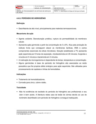 TIPO DE DOCUMENTO
MANUAL DE ORGANIZAÇÃO
Nº
SMS-MOHCA-002
EDIÇÃO
ANTERIOR ATUAL
01
SISTEMA
MANUAL DE PROCESSAMENTO DE ARTIGOS EM SERVIÇOS
DE SAÚDE
SUBSISTEMA / PROCESSO
PARTE I: 4. Desinfecção de Artigos de Serviços de Saúde
SECRETARIA MUNICIPAL DE SAÚDE - SMS
Av. General David Sarnoff, 3113 – Cidade Industrial - Contagem/MG - CEP 32210-110
E-mail: saude@contagem.mg.gov.br 13
4.4.6. PERÓXIDO DE HIDROGÊNIO
Definição
 Desinfetante de alto nível, principalmente para materiais termossensíveis.
Mecanismo de ação
 Agente oxidante. Desnaturação protéica, ruptura da permeabilidade da membrana
celular.
 Apresenta ação germicida a partir da concentração de 3 a 6%. Atua pela produção de
radicais livres que conseguem atacar as membranas lipídicas, DNA e outros
componentes essenciais da célula microbiana. Solução estabilizada a 7% apresenta
ação esporicida por 6 horas de exposição, micobactericida em 20 minutos, fungicida e
virucida em 5 minutos e bactericida em 3 minutos.
 A inativação de microrganismos é dependente de tempo, temperatura e concentração.
 Alguns germicidas à base de peróxido de hidrogênio são associados ao ácido
peracético que lhe propicia efeito sinérgico para ação esporicida. São utilizadas para
processamento de capilares e linhas de hemodiálise.
Indicações
 Tratamento de hemodializadores.
 Corrosão para zinco, cobre e latão.
Toxicidade
 Não há evidências de toxidade do peróxido de hidrogênio aos profissionais e seu
odor é bem aceito. A literatura relata caso de lesão de córnea devido ao uso de
tonômetro desinfetado com peróxido de hidrogênio e enxague inadequado.
 