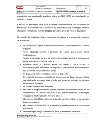 TIPO DE DOCUMENTO
MANUAL DE ORGANIZAÇÃO
Nº
SMS-MOHCA-002
EDIÇÃO
ANTERIOR ATUAL
01
SISTEMA
MANUAL DE PROCESSAMENTO DE ARTIGOS EM SERVIÇOS
DE SAÚDE
SUBSISTEMA / PROCESSO
PARTE I: 5. Esterilização de Artigos de Serviços de
Saúde
SECRETARIA MUNICIPAL DE SAÚDE - SMS
Av. General David Sarnoff, 3113 – Cidade Industrial - Contagem/MG - CEP 32210-110
E-mail: saude@contagem.mg.gov.br 2
embalagens para esterilização a óxido de etileno e a NBR 13.387 para esterilização em
radiação ionizante.
A escolha da embalagem deve estar associada à compatibilidade com os métodos de
esterilização e de acordo com as instruções do fabricante quanto a indicação, modo de
utilização e restrições ou contra indicações, bem como prazo de validade do produto.
Na seleção de embalagem faz-se necessário considerar a presença das seguintes
características.
 Ser permeável ao agente esterilizante permitindo o contato deste com o conteúdo
do pacote.
 Prover adequada barreira à partículas de sujeira que possam carrear
microrganismos.
 Facilitar a eliminação do ar e ao término do processo, permitir a eliminação do
agente esterilizante contido no material.
 Apresentar massa e gramatura regular, não contendo "claros". Quando a
estrutura do papel é examinada à transparência, ela não deve apresentar partes
mais ou menos transparentes que outras.
 Ser dupla, para melhor proteção do conteúdo do pacote.
 Ser resistente à umidade. A resistência à penetração de água é sempre relativa,
mas idealmente um papel deve impedir que pequenas gotículas ou umidade
possam entrar no pacote.
 Ser flexível, facilitando seu manuseio.
 Não furar ou rasgar facilmente quando submetido ao manuseio necessário no
processamento do material incluindo o seu acondicionamento, esterilização,
estocagem e distribuição até o momento do uso.
 Não oferecer dificuldade à abertura do pacote, permitindo observar os princípios
da técnica asséptica.
 Não conter ingredientes tóxicos e não eliminar resíduos durante o processo de
esterilização.
 Permitir selagem íntegra, sem orifícios, áreas queimadas ou enrugadas.
 