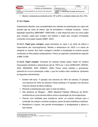 TIPO DE DOCUMENTO
MANUAL DE ORGANIZAÇÃO
Nº
SMS-MOHCA-002
EDIÇÃO
ANTERIOR ATUAL
01
SISTEMA
MANUAL DE PROCESSAMENTO DE ARTIGOS EM SERVIÇOS
DE SAÚDE
SUBSISTEMA / PROCESSO
PARTE I: 5. Esterilização de Artigos de Serviços de
Saúde
SECRETARIA MUNICIPAL DE SAÚDE - SMS
Av. General David Sarnoff, 3113 – Cidade Industrial - Contagem/MG - CEP 32210-110
E-mail: saude@contagem.mg.gov.br 4
 Manter a temperatura ambiente entre 18º e 22ºC e umidade relativa de 35 a 70%.
5.1.2.2. Papéis
Amplamente utilizados, boa compatibilidade aos métodos de esterilização por vapor sob
pressão gás de oxido de etileno, gás de formaldeído e radiação ionizante. Possui
legislação específica (NBR/ABNT 14990:2004), e está disponível para uso como papel
grau cirúrgico, papel grau cirúrgico com plástico e papel grau cirúrgico encrespado
conhecido como papel crepado (ABNT, 2003).
5.1.2.2.1. Papel grau cirúrgico: papel permeável ao vapor e ao óxido de etileno e
impermeável aos microorganismos. Resiste a temperatura de 160ºC e é isento de
alvejante ou corante. Sua maior vantagem é facilitar a visualização do produto quando
combinado ao filme plástico (polipropileno). Possui as seguintes características segundo
a NBR 12.946:
5.1.2.2.2. Papel crepado: Composto de celulose tratada (polpa virgem de madeira
branqueada) resistente a temperaturas até de 150ºC por 1 hora (AORN,2007; APECIH,
2003; GRAZIANO, 2003; SOBECC, 2009). Possui várias medidas e gramaturas,
podendo ter na sua composição o látex, o que lhe confere maior resistência. Apresenta
as seguintes características:
 Existem três tipos: 1ª geração com estrutura de 100% de celulose, 2ª geração
com estrutura de 100% de celulose e fibras sintéticas e 3ª geração com estrutura
mista de celulose de fibras sintéticas.
 Eficiente à esterilização pelo vapor e óxido de etileno;
 Alta eficiência de filtragem - OBFE (Bacterial Filtration Efficiency) de 99,9%,
constituindo-se numa barreira efetiva contra a penetração de microorganismos;
 Flexível, com facilidade para amoldar-se sendo um produto indicado para a
confecção de campos e aventais cirúrgicos, porém de baixa resistência mecânica.
 Resistência à ruptura, não permite termoselagem, é biodegradável e atóxico e
não irritante.
 