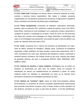 TIPO DE DOCUMENTO
MANUAL DE ORGANIZAÇÃO
Nº
SMS-MOHCA-002
EDIÇÃO
ANTERIOR ATUAL
01
SISTEMA
MANUAL DE PROCESSAMENTO DE ARTIGOS EM SERVIÇOS
DE SAÚDE
SUBSISTEMA / PROCESSO
PARTE I: 5. Esterilização de Artigos de Serviços de
Saúde
SECRETARIA MUNICIPAL DE SAÚDE - SMS
Av. General David Sarnoff, 3113 – Cidade Industrial - Contagem/MG - CEP 32210-110
E-mail: saude@contagem.mg.gov.br 5
5.1.2.2.3. Papel kraft: Embalagem em desuso devido a presença freqüente de amido,
corantes e produtos tóxicos (alquiltiofeno). Não resiste à umidade, apresenta
irregularidades em sua gramatura (presença de microfuros), é frágil quanto a resistência
física e vulnerável como barreira microbiana após a esterilização.
5.1.2.3. Filmes transparentes: Compostos de polietileno, polipropileno biorientado,
poliester, nylon ou poliamida, PVC, poliestireno, acetato de celulose, surlyn, EVA, PETG.
Esses filmes, compondo-se numa embalagem com o papel grau cirúrgico, apresentam a
vantagem de permitir a visualização do conteúdo. Filmes de 0,075 mm são laminados
com papel grau cirúrgico para embalagens de artigos destinados à esterilização pelo
vapor ou em embalagens que apresentam uma parede de papel e outra de plástico, que
podem ser utilizados tanto para vapor e ETO.
5.1.2.4. Tyvek: compatível com a maioria dos processos de esterilização com vapor,
óxido de etileno, peróxido de hidrogênio, radiação gama. Constituído de poliolefinas
expandidas e Mylar (polietileno em tripla camada), suporta altas temperaturas (120º a
126º). Incompatível com calor seco. Apresenta alta resistência à tração e perfuração e
excelente barreira microbiana. Uso limitado devido ao alto custo. Indicado para artigos
de geometria disforme, alto peso e pontiagudos (APECIH, 2003; GRAZIANO, 2003;
SOBECC, 2009).
5.1.2.5. Lâminas de alumínio e caixas metálicas: Embalagens que só podem ser
utilizadas na esterilização por calor seco em estufas, sendo um processo de
esterilização em desuso nos estabelecimentos de assistência a saúde. As caixas
metálicas podem ser utilizadas na esterilização por vapor se as mesmas forem
perfuradas e recobertas com embalagens permeáveis ao vapor.
5.1.2.6. Sistema de "container" rígido: caixas de metal termo-resistente, plástico
termo-resistente ou recipientes de alumínio anodizado especificamente desenvolvidos
para acomodar instrumentos cirúrgicos e afins. A tampa contém um filtro microbiano de
alta eficiência, permeável ao vapor ou gás óxido de etileno. É de fácil identificação,
 