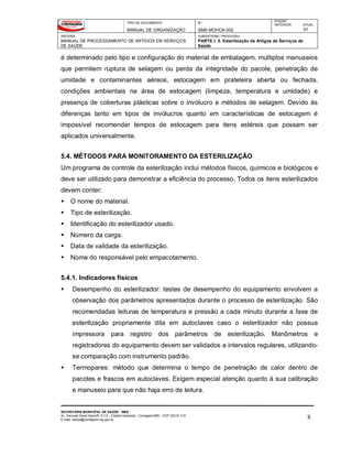 TIPO DE DOCUMENTO
MANUAL DE ORGANIZAÇÃO
Nº
SMS-MOHCA-002
EDIÇÃO
ANTERIOR ATUAL
01
SISTEMA
MANUAL DE PROCESSAMENTO DE ARTIGOS EM SERVIÇOS
DE SAÚDE
SUBSISTEMA / PROCESSO
PARTE I: 5. Esterilização de Artigos de Serviços de
Saúde
SECRETARIA MUNICIPAL DE SAÚDE - SMS
Av. General David Sarnoff, 3113 – Cidade Industrial - Contagem/MG - CEP 32210-110
E-mail: saude@contagem.mg.gov.br 8
é determinado pelo tipo e configuração do material de embalagem, múltiplos manuseios
que permitem ruptura de selagem ou perda da integridade do pacote, penetração de
umidade e contaminantes aéreos, estocagem em prateleira aberta ou fechada,
condições ambientais na área de estocagem (limpeza, temperatura e umidade) e
presença de coberturas plásticas sobre o invólucro e métodos de selagem. Devido às
diferenças tanto em tipos de invólucros quanto em características de estocagem é
impossível recomendar tempos de estocagem para itens estéreis que possam ser
aplicados universalmente.
5.4. MÉTODOS PARA MONITORAMENTO DA ESTERILIZAÇÃO
Um programa de controle da esterilização inclui métodos físicos, químicos e biológicos e
deve ser utilizado para demonstrar a eficiência do processo. Todos os itens esterilizados
devem conter:
 O nome do material.
 Tipo de esterilização.
 Identificação do esterilizador usado.
 Número da carga.
 Data de validade da esterilização.
 Nome do responsável pelo empacotamento.
5.4.1. Indicadores físicos
 Desempenho do esterilizador: testes de desempenho do equipamento envolvem a
observação dos parâmetros apresentados durante o processo de esterilização. São
recomendadas leituras de temperatura e pressão a cada minuto durante a fase de
esterilização propriamente dita em autoclaves caso o esterilizador não possua
impressora para registro dos parâmetros de esterilização. Manômetros e
registradores do equipamento devem ser validados a intervalos regulares, utilizando-
se comparação com instrumento padrão.
 Termopares: método que determina o tempo de penetração de calor dentro de
pacotes e frascos em autoclaves. Exigem especial atenção quanto à sua calibração
e manuseio para que não haja erro de leitura.
 