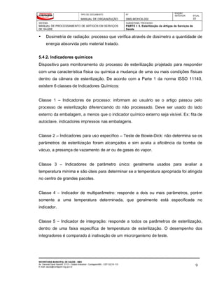 TIPO DE DOCUMENTO
MANUAL DE ORGANIZAÇÃO
Nº
SMS-MOHCA-002
EDIÇÃO
ANTERIOR ATUAL
01
SISTEMA
MANUAL DE PROCESSAMENTO DE ARTIGOS EM SERVIÇOS
DE SAÚDE
SUBSISTEMA / PROCESSO
PARTE I: 5. Esterilização de Artigos de Serviços de
Saúde
SECRETARIA MUNICIPAL DE SAÚDE - SMS
Av. General David Sarnoff, 3113 – Cidade Industrial - Contagem/MG - CEP 32210-110
E-mail: saude@contagem.mg.gov.br 9
 Dosimetria de radiação: processo que verifica através de dosímetro a quantidade de
energia absorvida pelo material tratado.
5.4.2. Indicadores químicos
Dispositivo para monitoramento do processo de esterilização projetado para responder
com uma característica física ou química a mudança de uma ou mais condições físicas
dentro da câmara de esterilização. De acordo com a Parte 1 da norma ISSO 11140,
existem 6 classes de Indicadores Químicos:
Classe 1 – Indicadores de processo: informam ao usuário se o artigo passou pelo
processo de esterilização diferenciando do não processado. Deve ser usado do lado
externo da embalagem, a menos que o indicador químico externo seja visível. Ex: fita de
autoclave, indicadores impressos nas embalagens.
Classe 2 – Indicadores para uso específico – Teste de Bowie-Dick: não determina se os
parâmetros de esterilização foram alcançados e sim avalia a eficiência da bomba de
vácuo, a presença de vazamento de ar ou de gases do vapor.
Classe 3 – Indicadores de parâmetro único: geralmente usados para avaliar a
temperatura mínima e são úteis para determinar se a temperatura apropriada foi atingida
no centro de grandes pacotes.
Classe 4 – Indicador de multiparâmetro: responde a dois ou mais parâmetros, porém
somente a uma temperatura determinada, que geralmente está especificada no
indicador.
Classe 5 – Indicador de integração: responde a todos os parâmetros de esterilização,
dentro de uma faixa específica de temperatura de esterilização. O desempenho dos
integradores é comparado à inativação de um microrganismo de teste.
 
