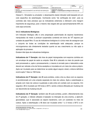 TIPO DE DOCUMENTO
MANUAL DE ORGANIZAÇÃO
Nº
SMS-MOHCA-002
EDIÇÃO
ANTERIOR ATUAL
01
SISTEMA
MANUAL DE PROCESSAMENTO DE ARTIGOS EM SERVIÇOS
DE SAÚDE
SUBSISTEMA / PROCESSO
PARTE I: 5. Esterilização de Artigos de Serviços de
Saúde
SECRETARIA MUNICIPAL DE SAÚDE - SMS
Av. General David Sarnoff, 3113 – Cidade Industrial - Contagem/MG - CEP 32210-110
E-mail: saude@contagem.mg.gov.br 10
Classe 6 – Simulador ou emulador: o desempenho deste indicador está baseado em um
ciclo específico de esterilização. Conhecido como “de verificação de ciclo”, pois os
controles são mais precisos que os indicadores anteriores e oferecem uma margem
importante de segurança, pois o mesmo não reagirá até que aproximadamente 95% do
ciclo seja concluído.
5.4.3. Indicadores Biológicos
Um Indicador Biológico (IB) é uma preparação padronizada de esporos bacterianos
manipulados de modo a produzir suspensões contendo em torno de 106
esporos por
unidade de papel filtro. O uso de indicadores biológicos é o único meio de assegurar que
o conjunto de todas as condições de esterilização está adequado, porque os
microrganismos são diretamente testados quanto ao seu crescimento ou não após a
aplicação do processo.
Existem três tipos de indicadores biológicos:
Indicadores de 1ª Geração: são tiras de papel impregnadas com esporos contidos em
um envelope de papel de seda ou ampola. Este IB é colocado no meio do pacote que
será processado e, após o processamento, o mesmo é enviado para o laboratório onde
deverá ser retirada a tira de forma asséptica e inoculada em um meio de cultura próprio.
Após ser incubado para se determinar se existe algum esporo viável, a leitura definitiva
ocorre após 7 dias ou 168 horas.
Indicadores de 2ª Geração: são IB auto-contidos, onde a tira ou disco com os esporos
é acondicionado em uma ampola separada do meio de cultura. Após a esterilização a
ampola com meio de cultura é quebrada e este entra em contato com os esporos. Em
seguida o IB é incubado por 48 horas a 56°C, sendo a leitura efetuada por mudança de
cor decorrente da mudança de pH.
Indicadores de 3ª Geração: também são IB auto-contidos, porém, diferentemente dos
de 2ª geração, o método utilizado é baseado na interação de uma enzima, a alpha-D-
glucosidase, que é associada ao esporo bacteriano, com um substrato no meio de
cultura. Após a esterilização o IB deve ser incubado entre 1 a 3 horas a 56°C e em
 