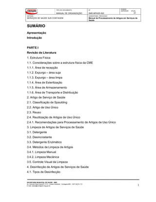 TIPO DE DOCUMENTO
MANUAL DE ORGANIZAÇÃO
Nº
SMS-MPASS-002
EDIÇÃO
ANTERIOR ATUAL
01
SISTEMA
SERVIÇOS DE SAÚDE SUS CONTAGEM
SUBSISTEMA / PROCESSO
Manual de Processamento de Artigos em Serviços de
Saúde
SECRETARIA MUNICIPAL DE SAÚDE - SMS
Av. General David Sarnoff, 3113 – Cidade Industrial - Contagem/MG - CEP 32210-110
E-mail: saude@contagem.mg.gov.br 1
SUMÁRIO
Apresentação
Introdução
PARTE I
Revisão de Literatura
1. Estrutura Física
1.1. Considerações sobre a estrutura física da CME
1.1.1. Área de recepção
1.1.2. Expurgo – área suja
1.1.3. Expurgo – área limpa
1.1.4. Área de Esterilização
1.1.5. Área de Armazenamento
1.1.6. Área de Transporte e Distribuição
2. Artigo de Serviço de Saúde
2.1. Classificação de Spaulding
2.2. Artigo de Uso Único
2.3. Reuso
2.4. Reutilização de Artigos de Uso Único
2.4.1. Recomendações para Processamento de Artigos de Uso Único
3. Limpeza de Artigos de Serviços de Saúde
3.1. Detergente
3.2. Desincrostante
3.3. Detergente Enzimático
3.4. Métodos de Limpeza de Artigos
3.4.1. Limpeza Manual
3.4.2. Limpeza Mecânica
3.5. Controle Visual da Limpeza
4. Desinfecção de Artigos de Serviços de Saúde
4.1. Tipos de Desinfecção
 