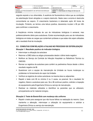 TIPO DE DOCUMENTO
MANUAL DE ORGANIZAÇÃO
Nº
SMS-MOHCA-002
EDIÇÃO
ANTERIOR ATUAL
01
SISTEMA
MANUAL DE PROCESSAMENTO DE ARTIGOS EM SERVIÇOS
DE SAÚDE
SUBSISTEMA / PROCESSO
PARTE I: 5. Esterilização de Artigos de Serviços de
Saúde
SECRETARIA MUNICIPAL DE SAÚDE - SMS
Av. General David Sarnoff, 3113 – Cidade Industrial - Contagem/MG - CEP 32210-110
E-mail: saude@contagem.mg.gov.br 11
seguida exposto a luz ultravioleta. A ausência de fluorescência indica que as condições
de esterilização foram atingidas e o esporo destruído. Neste caso a enzima é destruída
concomitante ao esporo. O crescimento bacteriano é detectado após 48 horas de
incubação. Portanto, ao termos uma leitura positiva, deveremos incubar o IB por 48h
para confirmar o crescimento.
A freqüência mínima indicada de uso de indicadores biológicos é semanal, mas
preferencialmente diária para autoclaves. Existe recomendação para uso de indicadores
biológicos em todas as cargas que contenham próteses e que estas não sejam utilizadas
até o resultado final da incubação.
5.5. CONDUTAS COM RELAÇÃO A FALHAS NO PROCESSO DE ESTERILIZAÇÃO
Situação 1: Resultado positivo do indicador biológico
 Interromper a utilização da autoclave
 Retornar a CME todos os artigos processados desde o último teste negativo
 Notificar ao Serviço de Controle de Infecção Hospitalar ou Referência Técnica ou
CMCISS.
 Revisar os registros da autoclave para conferir os parâmetros físicos desde o último
resultado negativo de IB.
 Questionar com a equipe de manutenção da Unidade se houve mudanças ou
problemas no fornecimento de vapor da Unidade.
 Verificar os registros de outras autoclaves na mesma área ou adjacentes.
 Repetir o teste com IB no mínimo 2 ou 3 vezes, se possível. Se o resultado for
negativo, liberar a autoclave para uso. Se o IB continuar positivo, solicitar a inspeção
do equipamento pela Engenharia Clínica ou serviço de manutenção.
 Rastrear os materiais utilizados e identificar os pacientes que os utilizaram,
principalmente se for material cirúrgico.
Situação 2: Teste de Bowie-Dick com mudança não uniforme
 Repetir o teste para assegurar que não houve falhas na realização do mesmo. Caso
mantenha a alteração, interromper a utilização do equipamento e solicitar a
Engenharia Clínica ou serviço de manutenção.
 