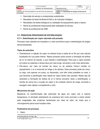 TIPO DE DOCUMENTO
MANUAL DE ORGANIZAÇÃO
Nº
SMS-MOHCA-002
EDIÇÃO
ANTERIOR ATUAL
01
SISTEMA
MANUAL DE PROCESSAMENTO DE ARTIGOS EM SERVIÇOS
DE SAÚDE
SUBSISTEMA / PROCESSO
PARTE I: 5. Esterilização de Artigos de Serviços de
Saúde
SECRETARIA MUNICIPAL DE SAÚDE - SMS
Av. General David Sarnoff, 3113 – Cidade Industrial - Contagem/MG - CEP 32210-110
E-mail: saude@contagem.mg.gov.br 13
 Descrição do serviço e componentes substituídos.
 Resultado do teste de Bowie & Dick e do indicador biológico.
 Resultados de testes biológicos ou validação do equipamento após o reparo.
 Nome do profissional responsável pela realização do serviço.
 Nome do profissional da CME.
5.7. PRINCIPAIS PROCESSOS DE ESTERILIZAÇÃO
5.7.1. Esterilização por vapor saturado sob pressão
Processo mais utilizado em hospitais e o mais econômico para a esterilização de artigos
termorresistentes.
Tipos de autoclave
 Gravitacional: a injeção do vapor na câmara força a saída do ar frio por uma válvula
localizada em sua parte inferior. Nesse processo pode ocorrer a formação de bolhas
de ar no interior do pacote, o que impede a esterilização. Para que o vapor penetre
em todos os materiais o tempo deve ser mais longo, tornando o ciclo mais demorado.
 Pré-vácuo: por meio de bomba de vácuo ou do sistema Venturi contido no
equipamento, o ar é removido do artigo e da câmara. Esse processo pode ser único,
ou seja, com apenas um pulso, ou fracionado, com três ciclos pulsáteis ou mais, o
que favorece a penetração mais rápida do vapor dentro dos pacotes. Nesse tipo de
autoclave a formação de bolsas de ar é menos provável. Após a esterilização, a
bomba de vácuo faz a sucção do vapor e da umidade interna da carga, tornando a
secagem mais rápida e completando o ciclo.
Mecanismo de ação
Baseia-se na transformação das partículas de água em vapor sob a mesma
temperatura. A atividade esterilizante da autoclave tem como princípio a morte celular
pela coagulação das proteínas bacterianas por meio do calor, de modo que o
microrganismo perca suas funções vitais.
Parâmetros do processo
 Vapor.
 