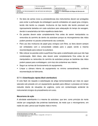 TIPO DE DOCUMENTO
MANUAL DE ORGANIZAÇÃO
Nº
SMS-MOHCA-002
EDIÇÃO
ANTERIOR ATUAL
01
SISTEMA
MANUAL DE PROCESSAMENTO DE ARTIGOS EM SERVIÇOS
DE SAÚDE
SUBSISTEMA / PROCESSO
PARTE I: 5. Esterilização de Artigos de Serviços de
Saúde
SECRETARIA MUNICIPAL DE SAÚDE - SMS
Av. General David Sarnoff, 3113 – Cidade Industrial - Contagem/MG - CEP 32210-110
E-mail: saude@contagem.mg.gov.br 15
 Os itens de cantos vivos ou protuberâncias dos instrumentos devem ser protegidos
para evitar a perfuração da embalagem quando embalados em papel grau cirúrgico,
tecido não tecido ou crepado. Invólucros do tipo tecido não tecido precisam ser
rigorosamente testados em cada autoclave para adequação do tempo de secagem,
devido à característica de hidro-repelência deste item.
 Os pacotes devem estar completamente frios antes de serem manipulados ou
removidos do carrinho de dentro da autoclave porque os microrganismos das mãos
podem penetrar no pacote contaminando seu conteúdo.
 Para uso dos invólucros de papel grau cirúrgico com filme, os itens devem sempre
ser embalados com a concavidade voltada para o papel, sendo a mesma
recomendação para colocar na autoclave.
 Não colocar os pacotes sobre superfícies frias após a esterilização para que não haja
condensação. Além disso, eles devem estar completamente frios antes de ser
manipulados ou removidos do carrinho da autoclave porque as bactérias das mãos
podem passar para a embalagem, com risco de contaminar seu interior.
 Seguir as normas de funcionamento do equipamento.
 Limpar a câmara interna do equipamento no mínimo semanalmente, conforme
recomendação do fabricante.
5.7.1.1.Esterilização rápida (flash sterilization)
O ciclo flash diz respeito à esterilização de artigo termorresistente por meio do vapor
saturado sob pressão em um equipamento ajustado para efetuar o processo em tempo
reduzido diante de situações de urgência, como em contaminação acidental de
instrumental cirúrgico do procedimento em curso.
Mecanismo de ação
A atividade esterilizante é a mesma da autoclave, que tem, como princípio de morte
celular por coagulação das proteínas bacterianas, de modo que o microrganismo, em
razão do calor, perca suas funções vitais e morra.
 