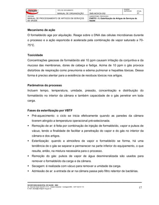 TIPO DE DOCUMENTO
MANUAL DE ORGANIZAÇÃO
Nº
SMS-MOHCA-002
EDIÇÃO
ANTERIOR ATUAL
01
SISTEMA
MANUAL DE PROCESSAMENTO DE ARTIGOS EM SERVIÇOS
DE SAÚDE
SUBSISTEMA / PROCESSO
PARTE I: 5. Esterilização de Artigos de Serviços de
Saúde
SECRETARIA MUNICIPAL DE SAÚDE - SMS
Av. General David Sarnoff, 3113 – Cidade Industrial - Contagem/MG - CEP 32210-110
E-mail: saude@contagem.mg.gov.br 17
Mecanismo de ação
O formaldeído age por alquilação. Reage sobre o DNA das células microbianas durante
o processo e a ação esporicida é acelerada pela combinação de vapor saturado a 70-
75°C.
Toxicidade
Concentrações gasosas de formaldeído até 10 ppm causam irritação da conjuntiva e da
mucosa das membranas, dores de cabeça e fadiga. Acima de 10 ppm o gás provoca
distúrbios de respiração como pneumonia e edema pulmonar e hepatites tóxicas. Dessa
forma é preciso atentar para a existência de resíduos tóxicos nos artigos.
Parâmetros do processo
Incluem tempo, temperatura, umidade, pressão, concentração e distribuição do
formaldeído no interior da câmara e também capacidade de o gás penetrar em toda
carga.
Fases da esterilização por VBTF
 Pré-aquecimento: o ciclo se inicia efetivamente quando as paredes da câmara
tiverem atingido a temperatura operacional pré-selecionada.
 Remoção de ar: é feita por combinação de injeção de formaldeído, vapor e pulsos de
vácuo, tendo a finalidade de facilitar a penetração do vapor e do gás no interior da
câmara e dos artigos.
 Esterilização: quando a atmosfera de vapor e formaldeído se forma, há uma
tendência de o gás se separar e permanecer na parte inferior do equipamento, o que
resulta, então, na mistura necessária para o processo.
 Remoção do gás: pulsos de vapor de água desmineralizada são usados para
remover o formaldeído da carga e da câmara.
 Secagem: é realizada com vácuo para remover a umidade da carga.
 Admissão de ar: a entrada de ar na câmara passa pelo filtro retentor de bactérias.
 