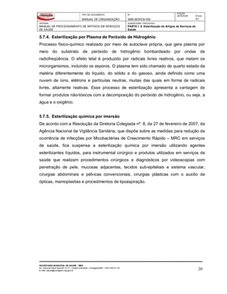 TIPO DE DOCUMENTO
MANUAL DE ORGANIZAÇÃO
Nº
SMS-MOHCA-002
EDIÇÃO
ANTERIOR ATUAL
01
SISTEMA
MANUAL DE PROCESSAMENTO DE ARTIGOS EM SERVIÇOS
DE SAÚDE
SUBSISTEMA / PROCESSO
PARTE I: 5. Esterilização de Artigos de Serviços de
Saúde
SECRETARIA MUNICIPAL DE SAÚDE - SMS
Av. General David Sarnoff, 3113 – Cidade Industrial - Contagem/MG - CEP 32210-110
E-mail: saude@contagem.mg.gov.br 20
5.7.4. Esterilização por Plasma de Peróxido de Hidrogênio
Processo físico-químico realizado por meio de autoclave própria, que gera plasma por
meio do substrato de peróxido de hidrogênio bombardeado por ondas de
radiofreqüência. O efeito letal é produzido por radicais livres reativos, que matam os
microrganismos, incluindo os esporos. O plasma tem sido chamado de quarto estado da
matéria diferentemente do líquido, do sólido e do gasoso, ainda definido como uma
nuvem de íons, elétrons e partículas neutras, muitas das quais em forma de radicais
livres, altamente reativas. Esse processo de esterilização apresenta a vantagem de
formar produtos não-tóxicos com a decomposição do peróxido de hidrogênio, ou seja, a
água e o oxigênio.
5.7.5. Esterilização química por imersão
De acordo com a Resolução da Diretoria Colegiada nº. 8, de 27 de fevereiro de 2007, da
Agência Nacional de Vigilância Sanitária, que dispõe sobre as medidas para redução da
ocorrência de infecções por Micobactérias de Crescimento Rápido – MRC em serviços
de saúde, fica suspensa a esterilização química por imersão utilizando agentes
esterilizantes líquidos, para instrumental cirúrgico e produtos utilizados em serviços de
saúde que realizam procedimentos cirúrgicos e diagnósticos por videoscopias com
penetração de pele, mucosas adjacentes, tecidos sub-epiteliais e sistema vascular,
cirurgias abdominais e pélvicas convencionais, cirurgias plásticas com o auxilio de
ópticas, mamoplastias e procedimentos de lipoaspiração.
 