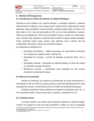TIPO DE DOCUMENTO
MANUAL DE ORGANIZAÇÃO
Nº
SMS-MOHCA-002
EDIÇÃO
ANTERIOR ATUAL
01
SISTEMA
MANUAL DE PROCESSAMENTO DE ARTIGOS EM SERVIÇOS
DE SAÚDE
SUBSISTEMA / PROCESSO
PARTE I: 6. Medidas de Biossegurança
SECRETARIA MUNICIPAL DE SAÚDE - SMS
Av. General David Sarnoff, 3113 – Cidade Industrial - Contagem/MG - CEP 32210-110
E-mail: saude@contagem.mg.gov.br 1
6. Medidas de Biossegurança
6.1. Atendimento as Vítimas de Acidente com Material Biológico
Entende-se como acidente com material biológico a exposição acidental a materiais
potencialmente contagiosos, como sangue, líquor, líquido sinovial, líquido pleural, líquido
peritoneal, líquido pericárdico, líquido amniótico, secreção vaginal, além do sêmen e do
leite materno. Há o risco de transmissão do HIV (vírus da imunodeficiência humana),
VHB (vírus da hepatite B) e VHC (vírus da hepatite C) após o contato com estes fluidos,
caso a amostra seja originada de paciente fonte portador de alguma destas patologias.
Fezes, secreções nasais, saliva, escarro, suor, lágrimas, urina e vômitos não são
considerados infecciosos, a menos que contenham sangue.
As exposições se classificam em:
 Exposições percutâneas – lesões provocadas por instrumentos perfurantes
e/ou cortantes (ex. agulhas, bisturi, vidrarias etc).
 Exposições em mucosas – quando há respingos envolvendo olhos, nariz e
boca.
 Exposições cutâneas – exposições de material biológico em pele não íntegra
(ex. dermatite, abrasão, ferimento).
 Mordeduras humanas – consideradas como exposição de risco quando
envolverem a presença de sangue.
6.2. Riscos de Transmissão
Estudos de acidentes com agulhas em profissionais de saúde demonstraram a
transmissão do HIV em 0,33% dos casos expostos a uma fonte infectada pelo HIV. Após
exposição de mucosas, a transmissão ocorreu em 0,09% dos profissionais expostos.
Acidentes envolvendo fontes portadoras de hepatite B apresentam risco de 1 a
31% de soroconversão. O risco é menor para a hepatite C, variando de 0 a 7%.
6.3. Cuidados Iniciais
A primeira medida a ser tomada após exposição acidental ao material biológico
consiste em lavagem do local com água abundante e sabão em caso de exposição
 
