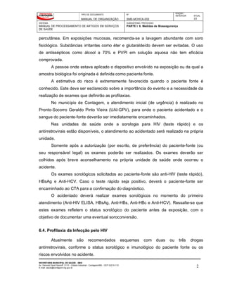 TIPO DE DOCUMENTO
MANUAL DE ORGANIZAÇÃO
Nº
SMS-MOHCA-002
EDIÇÃO
ANTERIOR ATUAL
01
SISTEMA
MANUAL DE PROCESSAMENTO DE ARTIGOS EM SERVIÇOS
DE SAÚDE
SUBSISTEMA / PROCESSO
PARTE I: 6. Medidas de Biossegurança
SECRETARIA MUNICIPAL DE SAÚDE - SMS
Av. General David Sarnoff, 3113 – Cidade Industrial - Contagem/MG - CEP 32210-110
E-mail: saude@contagem.mg.gov.br 2
percutânea. Em exposições mucosas, recomenda-se a lavagem abundante com soro
fisiológico. Substâncias irritantes como éter e glutaraldeído devem ser evitadas. O uso
de antissépticos como álcool a 70% e PVPI em solução aquosa não tem eficácia
comprovada.
A pessoa onde estava aplicado o dispositivo envolvido na exposição ou da qual a
amostra biológica foi originada é definida como paciente fonte.
A estimativa do risco é extremamente favorecida quando o paciente fonte é
conhecido. Este deve ser esclarecido sobre a importância do evento e a necessidade da
realização de exames que definirão as profilaxias.
No município de Contagem, o atendimento inicial (de urgência) é realizado no
Pronto-Socorro Geraldo Pinto Vieira (UAI-GPV), para onde o paciente acidentado e o
sangue do paciente-fonte deverão ser imediatamente encaminhados.
Nas unidades de saúde onde a sorologia para HIV (teste rápido) e os
antirretrovirais estão disponíveis, o atendimento ao acidentado será realizado na própria
unidade.
Somente após a autorização (por escrito, de preferência) do paciente-fonte (ou
seu responsável legal) os exames poderão ser realizados. Os exames deverão ser
colhidos após breve aconselhamento na própria unidade de saúde onde ocorreu o
acidente.
Os exames sorológicos solicitados ao paciente-fonte são anti-HIV (teste rápido),
HBsAg e Anti-HCV. Caso o teste rápido seja positivo, deverá o paciente-fonte ser
encaminhado ao CTA para a confirmação do diagnóstico.
O acidentado deverá realizar exames sorológicos no momento do primeiro
atendimento (Anti-HIV ELISA, HBsAg, Anti-HBs, Anti-HBc e Anti-HCV). Ressalte-se que
estes exames refletem o status sorológico do paciente antes da exposição, com o
objetivo de documentar uma eventual soroconversão.
6.4. Profilaxia da Infecção pelo HIV
Atualmente são recomendados esquemas com duas ou três drogas
antirretrovirais, conforme o status sorológico e imunológico do paciente fonte ou os
riscos envolvidos no acidente.
 