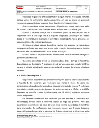 TIPO DE DOCUMENTO
MANUAL DE ORGANIZAÇÃO
Nº
SMS-MOHCA-002
EDIÇÃO
ANTERIOR ATUAL
01
SISTEMA
MANUAL DE PROCESSAMENTO DE ARTIGOS EM SERVIÇOS
DE SAÚDE
SUBSISTEMA / PROCESSO
PARTE I: 6. Medidas de Biossegurança
SECRETARIA MUNICIPAL DE SAÚDE - SMS
Av. General David Sarnoff, 3113 – Cidade Industrial - Contagem/MG - CEP 32210-110
E-mail: saude@contagem.mg.gov.br 3
Nos casos de paciente fonte desconhecido e algum fator de risco (lesão profunda,
sangue visível no instrumento, agulha previamente em veia ou artéria do paciente),
recomenda-se prescrição de esquema duplo de antirretrovirais por 28 dias.
Quando o paciente fonte é sabidamente HIV positivo ou o teste rápido para o HIV
for positivo, o acidentado deverá receber terapia antirretroviral com três drogas.
Quando o paciente fonte já tiver o diagnóstico prévio de infecção pelo HIV, é
importante saber a sua carga viral e o esquema terapêutico utilizado por ele. Nestes
casos, é recomendável a avaliação de um médico infectologista, mas a prescrição do
esquema tríplice não pode ser postergada.
O início da profilaxia trata-se de urgência médica, pois a rapidez na instituição do
tratamento profilático está associada a uma maior proteção. Os medicamentos deverão
ser ministrados de preferência até 2 horas após a exposição.
O nítido benefício da profilaxia com antirretrovirais justifica o caráter de urgência
para estes atendimentos.
O paciente acidentado deverá ser encaminhado ao SAE – Serviço de Assistência
Especializada de Contagem. A avaliação deverá ser agendada por contato telefônico
durante o primeiro atendimento ou no primeiro dia útil, em caso de feriados e finais de
semana.
6.5. Profilaxia da Hepatite B
Os pacientes acidentados deverão ser interrogados sobre a história vacinal contra
a hepatite B. Os pacientes que receberam pelo menos 3 doses de vacina são
considerados adequadamente vacinados e possivelmente estarão imunes. A certeza da
imunidade é obtida através da dosagem do anticorpo contra o HBsAg: o anti-HBs.
Dosagens de anti-HBs positiva (igual ou maior que 10 mUI/ml) significam imunidade
contra a hepatite B.
Os pacientes acidentados não vacinados (ou com anti-HBs < 10mUI/ml e não
revacinados) deverão iniciar o esquema vacinal tão logo seja possível. Para isso,
deverão ser encaminhados ao posto de saúde mais próximo ou unidades de referência
para imunização. Os profissionais que receberam menos que 3 doses (esquema
incompleto) deverão completar o esquema de 3 doses, desde que a última dose tenha
 
