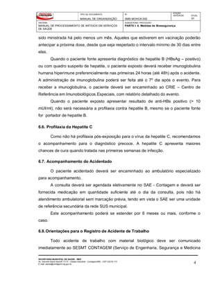 TIPO DE DOCUMENTO
MANUAL DE ORGANIZAÇÃO
Nº
SMS-MOHCA-002
EDIÇÃO
ANTERIOR ATUAL
01
SISTEMA
MANUAL DE PROCESSAMENTO DE ARTIGOS EM SERVIÇOS
DE SAÚDE
SUBSISTEMA / PROCESSO
PARTE I: 6. Medidas de Biossegurança
SECRETARIA MUNICIPAL DE SAÚDE - SMS
Av. General David Sarnoff, 3113 – Cidade Industrial - Contagem/MG - CEP 32210-110
E-mail: saude@contagem.mg.gov.br 4
sido ministrada há pelo menos um mês. Aqueles que estiverem em vacinação poderão
antecipar a próxima dose, desde que seja respeitado o intervalo mínimo de 30 dias entre
elas.
Quando o paciente fonte apresenta diagnóstico de hepatite B (HBsAg – positivo)
ou com quadro suspeito de hepatite, o paciente exposto deverá receber imunoglobulina
humana hiperimune preferencialmente nas primeiras 24 horas (até 48h) após o acidente.
A administração de imunoglobulina poderá ser feita até o 7º dia após o evento. Para
receber a imunoglobulina, o paciente deverá ser encaminhado ao CRIE – Centro de
Referência em Imunobiológicos Especiais, com relatório detalhado do evento.
Quando o paciente exposto apresentar resultado de anti-HBs positivo (> 10
mUI/ml), não será necessária a profilaxia contra hepatite B, mesmo se o paciente fonte
for portador de hepatite B.
6.6. Profilaxia da Hepatite C
Como não há profilaxia pós-exposição para o vírus da hepatite C, recomendamos
o acompanhamento para o diagnóstico precoce. A hepatite C apresenta maiores
chances de cura quando tratada nas primeiras semanas de infecção.
6.7. Acompanhamento do Acidentado
O paciente acidentado deverá ser encaminhado ao ambulatório especializado
para acompanhamento.
A consulta deverá ser agendada eletivamente no SAE - Contagem e deverá ser
fornecida medicação em quantidade suficiente até o dia da consulta, pois não há
atendimento ambulatorial sem marcação prévia, tendo em vista o SAE ser uma unidade
de referência secundária da rede SUS municipal.
Este acompanhamento poderá se estender por 6 meses ou mais, conforme o
caso.
6.8.Orientações para o Registro de Acidente de Trabalho
Todo acidente de trabalho com material biológico deve ser comunicado
imediatamente ao SESMT CONTAGEM (Serviço de Engenharia, Segurança e Medicina
 