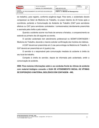 TIPO DE DOCUMENTO
MANUAL DE ORGANIZAÇÃO
Nº
SMS-MOHCA-002
EDIÇÃO
ANTERIOR ATUAL
01
SISTEMA
MANUAL DE PROCESSAMENTO DE ARTIGOS EM SERVIÇOS
DE SAÚDE
SUBSISTEMA / PROCESSO
PARTE I: 6. Medidas de Biossegurança
SECRETARIA MUNICIPAL DE SAÚDE - SMS
Av. General David Sarnoff, 3113 – Cidade Industrial - Contagem/MG - CEP 32210-110
E-mail: saude@contagem.mg.gov.br 5
do trabalho), para registro, conforme exigência legal. Para tanto, o acidentado deverá
comparecer ao Setor de Medicina do Trabalho, no prazo máximo de 24 horas após a
ocorrência, portando a Comunicação de Acidente de Trabalho (CIAT para servidores
efetivos ou CAT para servidores contratados / comissionados) devidamente preenchida
e assinada pela chefia e pelo médico.
Quando o acidente ocorrer nos finais de semana e feriados, o comparecimento se
estende ao primeiro dia útil seguinte ao evento.
O servidor acidentado tem atendimento preferencial no SESMT-CONTAGEM /
Medicina do Trabalho, devendo o mesmo solicitar confirmação dos horários de médicos.
A CIAT deverá ser preenchida em 2 vias para entrega na Medicina do Trabalho. A
CAT deverá ser preenchida em 4 (quatro) vias.
O servidor é o responsável pela comunicação imediata do acidente à chefia do
seu local de trabalho.
Compete à chefia do servidor, depois de informada pelo acidentado, emitir a
comunicação de acidente.
OBS: Para maiores informações sobre o as condutas frente às vítimas de acidente
com material biológico consulte o GUIA DE ATENDIMENTO INICIAL ÀS VÍTIMAS
DE EXPOSIÇÃO À MATERIAL BIOLÓGICO EM CONTAGEM – MG.
 