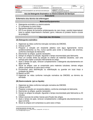 TIPO DE DOCUMENTO
MANUAL DE ORGANIZAÇÃO
Nº
SMS-MOHCA-002
EDIÇÃO
ANTERIOR ATUAL
01
SISTEMA
MANUAL DE PROCESSAMENTO DE ARTIGOS EM SERVIÇOS
DE SAÚDE
SUBSISTEMA / PROCESSO
PARTE II: Instruções Normativas
Uso de Detergente Enzimático ou Desincrostante de Serviços de Saúde
Uso de Detergente Enzimático ou Desincrostante de Serviços
SECRETARIA MUNICIPAL DE SAÚDE - SMS
Av. General David Sarnoff, 3113 – Cidade Industrial - Contagem/MG - CEP 32210-110
E-mail: saude@contagem.mg.gov.br 1
Executante
Enfermeiro e/ou técnico de enfermagem
Materiais/Equipamentos
 Detergente enzimático ou desincrustante
 01 compressa ou pano limpo.
 Recipiente plástico com tampa.
 EPI (Luva grossa de borracha antiderrapante de cano longo, avental impermeável,
bota ou sapato impermeável e fechado, gorro, máscara ou protetor facial e óculos
de proteção).
Descrição das Atividades
(A) Detergente enzimático
1. Higienizar as mãos conforme instrução normativa da CMCISS.
2. Colocar os EPI.
3. Preparar a solução em recipiente plástico com água ligeiramente morna
(preferencialmente) ou fria, nunca quente para evitar a inativação das enzimas,
conforme orientação do fabricante.
4. Desmontar os artigos, quando necessário.
5. Imergir os artigos na solução. Aguardar o tempo recomendado pelo fabricante.
6. Para um contato direto da solução no interior de materiais tubulares, usar uma
seringa para injetar a solução internamente ao artigo.
7. Após o tempo de ação, remover completamente o detergente abundantemente em
água corrente.
8. Secar os artigos: usar ar comprimido para materiais tubulares; demais artigos
utilizar compressas ou pano seco e limpo.
9. Encaminhar para desinfecção ou esterilização ou guardar em local limpo e
protegido de poeira.
10.Retirar os EPI.
11.Higienizar as mãos conforme instrução normativa da CMCISS, ao término da
atividade.
(B) Desincrostante (pó ou líquido)
1. Higienizar as mãos conforme instrução normativa da CMCISS.
2. Colocar os EPI.
3. Preparar a solução em recipiente plástico, conforme orientação do fabricante.
4. Desmontar os artigos, quando necessário.
5. Imergir os artigos na solução. Aguardar o tempo recomendado pelo fabricante ou 30
minutos.
6. Utilizar escovas de cerdas macias para fricção dos artigos.
7. Após o tempo de ação, remover completamente o detergente abundantemente em
água corrente.
8. Secar os artigos com compressa ou pano seco e limpo.
 