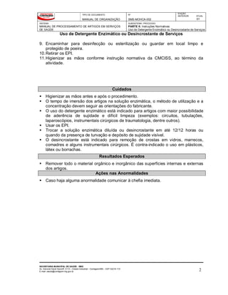 TIPO DE DOCUMENTO
MANUAL DE ORGANIZAÇÃO
Nº
SMS-MOHCA-002
EDIÇÃO
ANTERIOR ATUAL
01
SISTEMA
MANUAL DE PROCESSAMENTO DE ARTIGOS EM SERVIÇOS
DE SAÚDE
SUBSISTEMA / PROCESSO
PARTE II: Instruções Normativas
Uso de Detergente Enzimático ou Desincrostante de Serviços de Saúde
Uso de Detergente Enzimático ou Desincrostante de Serviços
SECRETARIA MUNICIPAL DE SAÚDE - SMS
Av. General David Sarnoff, 3113 – Cidade Industrial - Contagem/MG - CEP 32210-110
E-mail: saude@contagem.mg.gov.br 2
9. Encaminhar para desinfecção ou esterilização ou guardar em local limpo e
protegido de poeira.
10.Retirar os EPI.
11.Higienizar as mãos conforme instrução normativa da CMCISS, ao término da
atividade.
Cuidados
 Higienizar as mãos antes e após o procedimento.
 O tempo de imersão dos artigos na solução enzimática, o método de utilização e a
concentração devem seguir as orientações do fabricante.
 O uso do detergente enzimático está indicado para artigos com maior possibilidade
de aderência de sujidade e difícil limpeza (exemplos: circuitos, tubulações,
laparoscópios, instrumentais cirúrgicos de traumatologia, dentre outros).
 Usar os EPI.
 Trocar a solução enzimática diluída ou desincrostante em até 12/12 horas ou
quando da presença de turvação e depósito de sujidade visível.
 O desincrostante está indicado para remoção de crostas em vidros, marrecos,
comadres e alguns instrumentais cirúrgicos. É contra-indicado o uso em plásticos,
látex ou borrachas.
Resultados Esperados
 Remover todo o material orgânico e inorgânico das superfícies internas e externas
dos artigos.
Ações nas Anormalidades
 Caso haja alguma anormalidade comunicar à chefia imediata.
 