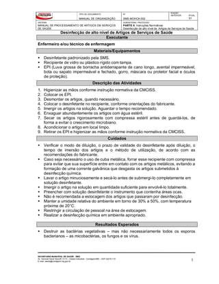 TIPO DE DOCUMENTO
MANUAL DE ORGANIZAÇÃO
Nº
SMS-MOHCA-002
EDIÇÃO
ANTERIOR ATUAL
01
SISTEMA
MANUAL DE PROCESSAMENTO DE ARTIGOS EM SERVIÇOS
DE SAÚDE
SUBSISTEMA / PROCESSO
PARTE II: Instruções Normativas
Desinfecção de alto nível de Artigos de Serviços de Saúde
Desinfecção de alto nível de Artigos de Serviços de Saúde
SECRETARIA MUNICIPAL DE SAÚDE - SMS
Av. General David Sarnoff, 3113 – Cidade Industrial - Contagem/MG - CEP 32210-110
E-mail: saude@contagem.mg.gov.br 1
Executante
Enfermeiro e/ou técnico de enfermagem
Materiais/Equipamentos
 Desinfetante padronizado pela SMS.
 Recipiente de vidro ou plástico rígido com tampa.
 EPI (Luva grossa de borracha antiderrapante de cano longo, avental impermeável,
bota ou sapato impermeável e fechado, gorro, máscara ou protetor facial e óculos
de proteção).
Descrição das Atividades
1. Higienizar as mãos conforme instrução normativa da CMCISS.
2. Colocar os EPI.
3. Desmontar os artigos, quando necessário.
4. Colocar o desinfetante no recipiente, conforme orientações do fabricante.
5. Imergir os artigos na solução. Aguardar o tempo recomendado.
6. Enxaguar abundantemente os artigos com água estéril.
7. Secar os artigos rigorosamente com compressa estéril antes de guardá-los, de
forma a evitar o crescimento microbiano.
8. Acondicionar o artigo em local limpo.
9. Retirar os EPI e higienizar as mãos conforme instrução normativa da CMCISS.
Cuidados
 Verificar o modo de diluição, o prazo de validade do desinfetante após diluição, o
tempo de imersão dos artigos e o método de utilização, de acordo com as
recomendações do fabricante.
 Caso seja necessário o uso de cuba metálica, forrar esse recipiente com compressa
para evitar que sua superfície entre em contato com os artigos metálicos, evitando a
formação de uma corrente galvânica que desgasta os artigos submetidos à
desinfecção química.
 Lavar o artigo minuciosamente e secá-lo antes de submergi-lo completamente em
solução desinfetante.
 Imergir o artigo na solução em quantidade suficiente para envolvê-lo totalmente.
 Preencher com solução desinfetante o instrumento que contenha áreas ocas.
 Não é recomendada a estocagem dos artigos que passaram por desinfecção.
 Manter a umidade relativa do ambiente em torno de 30% a 50%, com temperatura
próxima de 20°C.
 Restringir a circulação de pessoal na área de estocagem.
 Realizar a desinfecção química em ambiente apropriado.
Resultados Esperados
 Destruir as bactérias vegetativas – mas não necessariamente todos os esporos
bacterianos – as micobactérias, os fungos e os vírus.
 