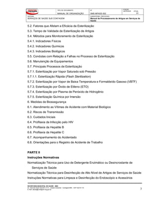 TIPO DE DOCUMENTO
MANUAL DE ORGANIZAÇÃO
Nº
SMS-MPASS-002
EDIÇÃO
ANTERIOR ATUAL
01
SISTEMA
SERVIÇOS DE SAÚDE SUS CONTAGEM
SUBSISTEMA / PROCESSO
Manual de Processamento de Artigos em Serviços de
Saúde
SECRETARIA MUNICIPAL DE SAÚDE - SMS
Av. General David Sarnoff, 3113 – Cidade Industrial - Contagem/MG - CEP 32210-110
E-mail: saude@contagem.mg.gov.br 3
5.2. Fatores que Afetam a Eficácia da Esterilização
5.3. Tempo de Validade de Esterilização de Artigos
5.4. Métodos para Monitoramento de Esterilização
5.4.1. Indicadores Físicos
5.4.2. Indicadores Químicos
5.4.3. Indicadores Biológicos
5.5. Condutas com Relação a Falhas no Processo de Esterilização
5.6. Manutenção de Equipamentos
5.7. Principais Processos de Esterilização
5.7.1. Esterilização por Vapor Saturado sob Pressão
5.7.1.1. Esterilização Rápida (Flash Sterilization)
5.7.2. Esterilização por Vapor de Baixa Temperatura e Formaldeído Gasoso (VBTF)
5.7.3. Esterilização por Óxido de Etileno (ETO)
5.7.4. Esterilização por Plasma de Peróxido de Hidrogênio
5.7.5. Esterilização Química por Imersão
6. Medidas de Biossegurança
6.1. Atendimento as Vítimas de Acidente com Material Biológico
6.2. Riscos de Transmissão
6.3. Cuidados Iniciais
6.4. Profilaxia da Infecção pelo HIV
6.5. Profilaxia da Hepatite B
6.6. Profilaxia da Hepatite C
6.7. Acompanhamento do Acidentado
6.8. Orientações para o Registro de Acidente de Trabalho
PARTE II
Instruções Normativas
Normatização Técnica para Uso de Detergente Enzimático ou Desincrostante de
Serviços de Saúde
Normatização Técnica para Desinfecção de Alto Nível de Artigos de Serviços de Saúde
Instruções Normativas para Limpeza e Desinfecção do Endoscópio e Acessórios
 
