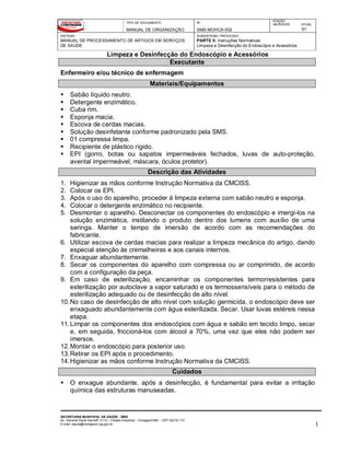 TIPO DE DOCUMENTO
MANUAL DE ORGANIZAÇÃO
Nº
SMS-MOHCA-002
EDIÇÃO
ANTERIOR ATUAL
01
SISTEMA
MANUAL DE PROCESSAMENTO DE ARTIGOS EM SERVIÇOS
DE SAÚDE
SUBSISTEMA / PROCESSO
PARTE II: Instruções Normativas
Limpeza e Desinfecção do Endoscópio e Acessórios
Limpeza e Desinfecção do Endoscópio e Acessórios
SECRETARIA MUNICIPAL DE SAÚDE - SMS
Av. General David Sarnoff, 3113 – Cidade Industrial - Contagem/MG - CEP 32210-110
E-mail: saude@contagem.mg.gov.br 1
Executante
Enfermeiro e/ou técnico de enfermagem
Materiais/Equipamentos
 Sabão líquido neutro.
 Detergente enzimático.
 Cuba rim.
 Esponja macia.
 Escova de cerdas macias.
 Solução desinfetante conforme padronizado pela SMS.
 01 compressa limpa.
 Recipiente de plástico rígido.
 EPI (gorro, botas ou sapatos impermeáveis fechados, luvas de auto-proteção,
avental impermeável, máscara, óculos protetor).
Descrição das Atividades
1. Higienizar as mãos conforme Instrução Normativa da CMCISS.
2. Colocar os EPI.
3. Após o uso do aparelho, proceder à limpeza externa com sabão neutro e esponja.
4. Colocar o detergente enzimático no recipiente.
5. Desmontar o aparelho. Desconectar os componentes do endoscópio e imergi-los na
solução enzimática, instilando o produto dentro dos lumens com auxílio de uma
seringa. Manter o tempo de imersão de acordo com as recomendações do
fabricante.
6. Utilizar escova de cerdas macias para realizar a limpeza mecânica do artigo, dando
especial atenção às cremalheiras e aos canais internos.
7. Enxaguar abundantemente.
8. Secar os componentes do aparelho com compressa ou ar comprimido, de acordo
com a configuração da peça.
9. Em caso de esterilização, encaminhar os componentes termorresistentes para
esterilização por autoclave a vapor saturado e os termossensíveis para o método de
esterilização adequado ou de desinfecção de alto nível.
10.No caso de desinfecção de alto nível com solução germicida, o endoscópio deve ser
enxaguado abundantemente com água esterilizada. Secar. Usar luvas estéreis nessa
etapa.
11.Limpar os componentes dos endoscópios com água e sabão em tecido limpo, secar
e, em seguida, friccioná-los com álcool a 70%, uma vez que eles não podem ser
imersos.
12.Montar o endoscópio para posterior uso.
13.Retirar os EPI após o procedimento.
14.Higienizar as mãos conforme Instrução Normativa da CMCISS.
Cuidados
 O enxague abundante, após a desinfecção, é fundamental para evitar a irritação
química das estruturas manuseadas.
 