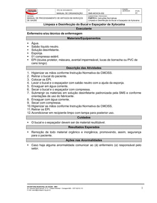 TIPO DE DOCUMENTO
MANUAL DE ORGANIZAÇÃO
Nº
SMS-MOHCA-002
EDIÇÃO
ANTERIOR ATUAL
01
SISTEMA
MANUAL DE PROCESSAMENTO DE ARTIGOS EM SERVIÇOS
DE SAÚDE
SUBSISTEMA / PROCESSO
PARTE II: Instruções Normativas
Limpeza e Desinfecção do Bucal e Espaçador de Xylocaína
Limpeza e Desinfecção do Bucal e Espaçador de Xylocaína
SECRETARIA MUNICIPAL DE SAÚDE - SMS
Av. General David Sarnoff, 3113 – Cidade Industrial - Contagem/MG - CEP 32210-110
E-mail: saude@contagem.mg.gov.br
1
Executante
Enfermeiro e/ou técnico de enfermagem
Materiais/Equipamentos
 Água.
 Sabão líquido neutro.
 Solução desinfetante.
 Esponja.
 01 compressa estéril.
 EPI (óculos protetor, máscara, avental impermeável, luvas de borracha ou PVC de
cano longo).
Descrição das Atividades
1. Higienizar as mãos conforme Instrução Normativa da CMCISS.
2. Retirar o bucal do paciente.
3. Colocar os EPI.
4. Lavar o bucal e o espaçador com sabão neutro com a ajuda da esponja.
5. Enxaguar em água corrente.
6. Secar o bucal e o espaçador com compressa.
7. Submergir os materiais em solução desinfetante padronizada pela SMS e conforme
orientações de uso do fabricante.
8. Enxaguar com água corrente.
9. Secar com compressa.
10.Higienizar as mãos conforme Instrução Normativa da CMCISS.
11.Retirar os EPI.
12.Acondicionar em recipiente limpo com tampa para posterior uso.
Cuidados
 O bucal e o espaçador devem ser de material reutilizável.
Resultados Esperados
 Remoção de todo material orgânico e inorgânica, promovendo, assim, segurança
para o paciente.
Ações nas Anormalidades
 Caso haja alguma anormalidade comunicar ao (à) enfermeiro (a) responsável pelo
setor.
 