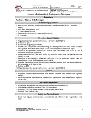TIPO DE DOCUMENTO
MANUAL DE ORGANIZAÇÃO
Nº
SMS-MOHCA-002
EDIÇÃO
ANTERIOR ATUAL
01
SISTEMA
MANUAL DE PROCESSAMENTO DE ARTIGOS EM SERVIÇOS
DE SAÚDE
SUBSISTEMA / PROCESSO
PARTE II: Instruções Normativas
Limpeza e Desinfecção de Equipamentos Eletrônicos
Limpeza e Desinfecção de Equipamentos Eletrônicos
SECRETARIA MUNICIPAL DE SAÚDE - SMS
Av. General David Sarnoff, 3113 – Cidade Industrial - Contagem/MG - CEP 32210-110
E-mail: saude@contagem.mg.gov.br
1
Executante
Auxiliar ou Técnico de Enfermagem
Materiais/Equipamentos
 EPI (óculos, máscara, avental impermeável, luva de borracha ou PVC de cano
longo).
 Almotolia com álcool a 70%.
 03 compressas limpas.
 Detergente neutro líquido para equipamentos.
 01 etiqueta.
Descrição das Atividades
1. Higienizar as mãos conforme Instrução Normativa da CMCISS.
2. Colocar os EPI.
3. Desmontar as partes articuladas.
4. Passar uma compressa embebida em água e detergente líquido para tirar o excesso
de sujidade; Retirar os resíduos de sabão com compressa úmida com água.
5. Secar os equipamentos eletrônicos, molhar uma compressa com álcool a 70% e
friccionar em toda a superfície.
6. Repetir esse processo por duas vezes, aguardando o tempo de secagem entre uma
fricção e outra.
7. Identificar o equipamento, afixando a etiqueta com os seguintes dados: data da
desinfecção, nome do funcionário responsável.
8. Guardar os equipamentos eletrônicos em local apropriado e os que tiverem bateria,
conectados à fonte de energia.
9. Retirar os EPI.
10.Higienizar as mãos conforme Instrução Normativa da CMCISS.
Cuidados
 Repetir o processo semanalmente após alta do paciente e na presença de sujidade
visível.
 Fazer revisão de equipamentos, observando a presença de sujidade antes liberá-lo
para o uso.
Resultados Esperados
 Padronizar a limpeza e desinfecção dos equipamentos eletrônicos.
 Oferecer equipamentos limpos e em funcionamento.
 Reduzir a colonização microbiana dos aparelhos eletrônicos.
 Diminuir risco de infecção.
Ações nas Anormalidades
 Caso haja alguma anormalidade comunicar ao (à) enfermeiro (a) responsável pelo
setor.
 