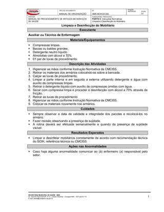 TIPO DE DOCUMENTO
MANUAL DE ORGANIZAÇÃO
Nº
SMS-MOHCA-002
EDIÇÃO
ANTERIOR ATUAL
01
SISTEMA
MANUAL DE PROCESSAMENTO DE ARTIGOS EM SERVIÇOS
DE SAÚDE
SUBSISTEMA / PROCESSO
PARTE II: Instruções Normativas
Limpeza e Desinfecção do Mobiliário
Limpeza e Desinfecção do Mobiliário
SECRETARIA MUNICIPAL DE SAÚDE - SMS
Av. General David Sarnoff, 3113 – Cidade Industrial - Contagem/MG - CEP 32210-110
E-mail: saude@contagem.mg.gov.br
1
Executante
Auxiliar ou Técnico de Enfermagem
Materiais/Equipamentos
 Compressas limpas.
 Bacias ou baldes grandes.
 Detergente neutro líquido.
 Almotolias com álcool a 70%.
 01 par de luvas de procedimento.
Descrição das Atividades
1. Higienizar as mãos conforme Instrução Normativa da CMCISS.
2. Retirar os materiais dos armários colocando-os sobre a bancada.
3. Calçar as luvas de procedimento.
4. Limpar a parte interna e em seguida a externa utilizando detergente e água com
auxílio de compressas limpas.
5. Retirar o detergente líquido com auxílio de compressas úmidas com água.
6. Secar com compressa limpa e proceder à desinfecção com álcool a 70% através de
fricção.
7. Retirar as luvas de procedimento.
8. Higienizar as mãos conforme Instrução Normativa da CMCISS.
9. Colocar os materiais novamente nos armários.
Cuidados
 Sempre observar a data de validade e integridade dos pacotes e recolocá-los no
armário.
 Fazer revisão observando a presença de sujidade.
 A rotina deverá ser efetuada semanalmente e quando da presença de sujidade
visível.
Resultados Esperados
 Limpar e desinfetar mobiliários corretamente de acordo com recomendação técnica
do SCIH, referência técnica ou CMCISS.
Ações nas Anormalidades
 Caso haja alguma anormalidade comunicar ao (à) enfermeiro (a) responsável pelo
setor.
 