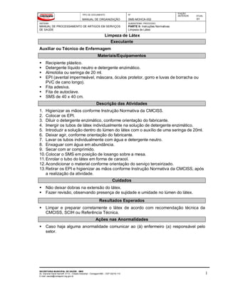 TIPO DE DOCUMENTO
MANUAL DE ORGANIZAÇÃO
Nº
SMS-MOHCA-002
EDIÇÃO
ANTERIOR ATUAL
01
SISTEMA
MANUAL DE PROCESSAMENTO DE ARTIGOS EM SERVIÇOS
DE SAÚDE
SUBSISTEMA / PROCESSO
PARTE II: Instruções Normativas
Limpeza de Látex
Limpeza de Látex
SECRETARIA MUNICIPAL DE SAÚDE - SMS
Av. General David Sarnoff, 3113 – Cidade Industrial - Contagem/MG - CEP 32210-110
E-mail: saude@contagem.mg.gov.br
1
Executante
Auxiliar ou Técnico de Enfermagem
Materiais/Equipamentos
 Recipiente plástico.
 Detergente líquido neutro e detergente enzimático.
 Almotolia ou seringa de 20 ml.
 EPI (avental impermeável, máscara, óculos protetor, gorro e luvas de borracha ou
PVC de cano longo).
 Fita adesiva.
 Fita de autoclave.
 SMS de 40 x 40 cm.
Descrição das Atividades
1. Higienizar as mãos conforme Instrução Normativa da CMCISS.
2. Colocar os EPI.
3. Diluir o detergente enzimático, conforme orientação do fabricante.
4. Imergir os tubos de látex individualmente na solução de detergente enzimático.
5. Introduzir a solução dentro do lúmen do látex com o auxílio de uma seringa de 20ml.
6. Deixar agir, conforme orientação do fabricante.
7. Lavar os tubos individualmente com água e detergente neutro.
8. Enxaguar com água em abundância.
9. Secar com ar comprimido.
10.Colocar o SMS em posição de losango sobre a mesa.
11.Enrolar o tubo do látex em forma de caracol.
12.Acondicionar o material conforme orientação do serviço terceirizado.
13.Retirar os EPI e higienizar as mãos conforme Instrução Normativa da CMCISS, após
a realização da atividade.
Cuidados
 Não deixar dobras na extensão do látex.
 Fazer revisão, observando presença de sujidade e umidade no lúmen do látex.
Resultados Esperados
 Limpar e preparar corretamente o látex de acordo com recomendação técnica da
CMCISS, SCIH ou Referência Técnica.
Ações nas Anormalidades
 Caso haja alguma anormalidade comunicar ao (à) enfermeiro (a) responsável pelo
setor.
 