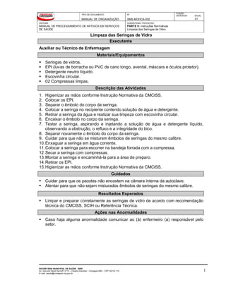 TIPO DE DOCUMENTO
MANUAL DE ORGANIZAÇÃO
Nº
SMS-MOHCA-002
EDIÇÃO
ANTERIOR ATUAL
01
SISTEMA
MANUAL DE PROCESSAMENTO DE ARTIGOS EM SERVIÇOS
DE SAÚDE
SUBSISTEMA / PROCESSO
PARTE II: Instruções Normativas
Limpeza das Seringas de Vidro
Limpeza das Seringas de Vidro
SECRETARIA MUNICIPAL DE SAÚDE - SMS
Av. General David Sarnoff, 3113 – Cidade Industrial - Contagem/MG - CEP 32210-110
E-mail: saude@contagem.mg.gov.br
1
Executante
Auxiliar ou Técnico de Enfermagem
Materiais/Equipamentos
 Seringas de vidros.
 EPI (luvas de borracha ou PVC de cano longo, avental, máscara e óculos protetor).
 Detergente neutro líquido.
 Escovinha circular.
 02 Compressas limpas.
Descrição das Atividades
1. Higienizar as mãos conforme Instrução Normativa da CMCISS.
2. Colocar os EPI.
3. Separar o êmbolo do corpo da seringa.
4. Colocar a seringa no recipiente contendo solução de água e detergente.
5. Retirar a seringa da água e realizar sua limpeza com escovinha circular.
6. Encaixar o êmbolo no corpo da seringa.
7. Testar a seringa, aspirando e injetando a solução de água e detergente líquido,
observando a obstrução, o refluxo e a integridade do bico.
8. Separar novamente o êmbolo do corpo da seringa.
9. Cuidar para que não se misturem êmbolos de seringas do mesmo calibre.
10.Enxaguar a seringa em água corrente.
11.Colocar a seringa para escorrer na bandeja forrada com a compressa.
12.Secar a seringa com compressas.
13.Montar a seringa e encaminhá-la para a área de preparo.
14.Retirar os EPI.
15.Higienizar as mãos conforme Instrução Normativa da CMCISS.
Cuidados
 Cuidar para que os pacotes não encostem na câmara interna da autoclave.
 Atentar para que não sejam misturados êmbolos de seringas do mesmo calibre.
Resultados Esperados
 Limpar e preparar corretamente as seringas de vidro de acordo com recomendação
técnica do CMCISS, SCIH ou Referência Técnica.
Ações nas Anormalidades
 Caso haja alguma anormalidade comunicar ao (à) enfermeiro (a) responsável pelo
setor.
 