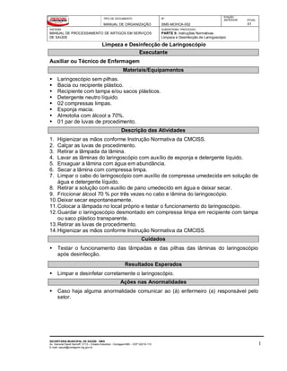 TIPO DE DOCUMENTO
MANUAL DE ORGANIZAÇÃO
Nº
SMS-MOHCA-002
EDIÇÃO
ANTERIOR ATUAL
01
SISTEMA
MANUAL DE PROCESSAMENTO DE ARTIGOS EM SERVIÇOS
DE SAÚDE
SUBSISTEMA / PROCESSO
PARTE II: Instruções Normativas
Limpeza e Desinfecção de Laringoscópio
Limpeza e Desinfecção de Laringoscópio
SECRETARIA MUNICIPAL DE SAÚDE - SMS
Av. General David Sarnoff, 3113 – Cidade Industrial - Contagem/MG - CEP 32210-110
E-mail: saude@contagem.mg.gov.br
1
Executante
Auxiliar ou Técnico de Enfermagem
Materiais/Equipamentos
 Laringoscópio sem pilhas.
 Bacia ou recipiente plástico.
 Recipiente com tampa e/ou sacos plásticos.
 Detergente neutro líquido.
 02 compressas limpas.
 Esponja macia.
 Almotolia com álcool a 70%.
 01 par de luvas de procedimento.
Descrição das Atividades
1. Higienizar as mãos conforme Instrução Normativa da CMCISS.
2. Calçar as luvas de procedimento.
3. Retirar a lâmpada da lâmina.
4. Lavar as lâminas do laringoscópio com auxílio de esponja e detergente líquido.
5. Enxaguar a lâmina com água em abundância.
6. Secar a lâmina com compressa limpa.
7. Limpar o cabo do laringoscópio com auxílio de compressa umedecida em solução de
água e detergente líquido.
8. Retirar a solução com auxilio de pano umedecido em água e deixar secar.
9. Friccionar álcool 70 % por três vezes no cabo e lâmina do laringoscópio.
10.Deixar secar espontaneamente.
11.Colocar a lâmpada no local próprio e testar o funcionamento do laringoscópio.
12.Guardar o laringoscópio desmontado em compressa limpa em recipiente com tampa
ou saco plástico transparente.
13.Retirar as luvas de procedimento.
14.Higienizar as mãos conforme Instrução Normativa da CMCISS.
Cuidados
 Testar o funcionamento das lâmpadas e das pilhas das lâminas do laringoscópio
após desinfecção.
Resultados Esperados
 Limpar e desinfetar corretamente o laringoscópio.
Ações nas Anormalidades
 Caso haja alguma anormalidade comunicar ao (à) enfermeiro (a) responsável pelo
setor.
 
