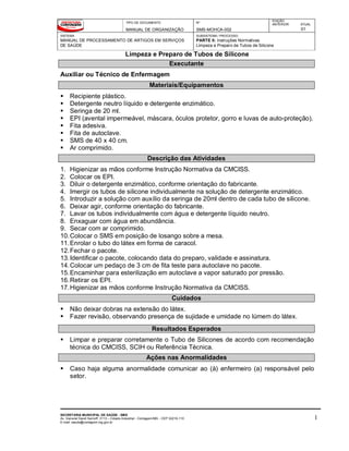 TIPO DE DOCUMENTO
MANUAL DE ORGANIZAÇÃO
Nº
SMS-MOHCA-002
EDIÇÃO
ANTERIOR ATUAL
01
SISTEMA
MANUAL DE PROCESSAMENTO DE ARTIGOS EM SERVIÇOS
DE SAÚDE
SUBSISTEMA / PROCESSO
PARTE II: Instruções Normativas
Limpeza e Preparo de Tubos de Silicone
Limpeza e Preparo de Tubos de Silicone
SECRETARIA MUNICIPAL DE SAÚDE - SMS
Av. General David Sarnoff, 3113 – Cidade Industrial - Contagem/MG - CEP 32210-110
E-mail: saude@contagem.mg.gov.br
1
Executante
Auxiliar ou Técnico de Enfermagem
Materiais/Equipamentos
 Recipiente plástico.
 Detergente neutro líquido e detergente enzimático.
 Seringa de 20 ml.
 EPI (avental impermeável, máscara, óculos protetor, gorro e luvas de auto-proteção).
 Fita adesiva.
 Fita de autoclave.
 SMS de 40 x 40 cm.
 Ar comprimido.
Descrição das Atividades
1. Higienizar as mãos conforme Instrução Normativa da CMCISS.
2. Colocar os EPI.
3. Diluir o detergente enzimático, conforme orientação do fabricante.
4. Imergir os tubos de silicone individualmente na solução de detergente enzimático.
5. Introduzir a solução com auxílio da seringa de 20ml dentro de cada tubo de silicone.
6. Deixar agir, conforme orientação do fabricante.
7. Lavar os tubos individualmente com água e detergente líquido neutro.
8. Enxaguar com água em abundância.
9. Secar com ar comprimido.
10.Colocar o SMS em posição de losango sobre a mesa.
11.Enrolar o tubo do látex em forma de caracol.
12.Fechar o pacote.
13.Identificar o pacote, colocando data do preparo, validade e assinatura.
14.Colocar um pedaço de 3 cm de fita teste para autoclave no pacote.
15.Encaminhar para esterilização em autoclave a vapor saturado por pressão.
16.Retirar os EPI.
17.Higienizar as mãos conforme Instrução Normativa da CMCISS.
Cuidados
 Não deixar dobras na extensão do látex.
 Fazer revisão, observando presença de sujidade e umidade no lúmem do látex.
Resultados Esperados
 Limpar e preparar corretamente o Tubo de Silicones de acordo com recomendação
técnica do CMCISS, SCIH ou Referência Técnica.
Ações nas Anormalidades
 Caso haja alguma anormalidade comunicar ao (à) enfermeiro (a) responsável pelo
setor.
 